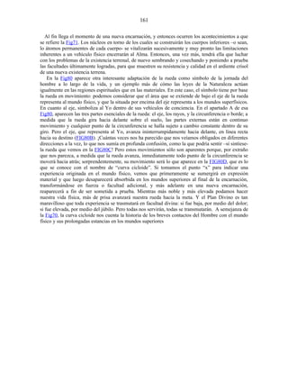 Al fin llega el momento de una nueva encarnación, y entonces ocurren los acontecimientos a que
se refiere la Fig71. Los núcleos en torno de los cuales se construirán los cuerpos inferiores –o sean,
lo átomos permanentes de cada cuerpo- se vitalizarán sucesivamente y muy pronto las limitaciones
inherentes a un vehículo físico encerrarán al Alma. Entonces, una vez más, tendrá ella que luchar
con los problemas de la existencia terrenal, de nuevo sembrando y cosechando y poniendo a prueba
las facultades últimamente logradas, para que muestren su resistencia y calidad en el ardiente crisol
de una nueva existencia terrena.
En la Fig80 aparece otra interesante adaptación de la rueda como símbolo de la jornada del
hombre a lo largo de la vida, y un ejemplo más de cómo las leyes de la Naturaleza actúan
igualmente en las regiones espirituales que en las materiales. En este caso, el símbolo tiene por base
la rueda en movimiento: podemos considerar que el área que se extiende de bajo el eje de la rueda
representa al mundo físico, y que la situada por encima del eje representa a los mundos superfísicos.
En cuanto al eje, simboliza al Yo dentro de sus vehículos de conciencia. En el apartado A de esa
Fig80, aparecen las tres partes esenciales de la rueda: el eje, los rayos, y la circunferencia o borde; a
medida que la rueda gira hacia delante sobre el suelo, las partes externas están en continuo
movimiento y cualquier punto de la circunferencia se halla sujeto a cambio constante dentro de su
giro. Pero el eje, que representa al Yo, avanza ininterrumpidamente hacia delante, en línea recta
hacia su destino (FIG80B). ¡Cuántas veces nos ha parecido que nos veíamos obligados en diferentes
direcciones a la vez, lo que nos sumía en profunda confusión, como la que podría sentir –si sintiese-
la rueda que vemos en la FIG80C! Pero estos movimientos sólo son aparentes porque, por extraño
que nos parezca, a medida que la rueda avanza, inmediatamente todo punto de la circunferencia se
moverá hacia atrás; sorprendentemente, su movimiento será lo que aparece en la FIG80D, que es lo
que se conoce con el nombre de “curva cicloide”. Si tomamos el punto “x” para indicar una
experiencia originada en el mundo físico, vemos que primeramente se sumergirá en expresión
material y que luego desaparecerá absorbida en los mundos superiores al final de la encarnación,
transformándose en fuerza o facultad adicional, y más adelante en una nueva encarnación,
reaparecerá a fin de ser sometida a prueba. Mientras más noble y más elevada podamos hacer
nuestra vida física, más de prisa avanzará nuestra rueda hacia la meta. Y el Plan Divino es tan
maravilloso que toda experiencia se trasmutará en facultad divina: si fue baja, por medio del dolor;
si fue elevada, por medio del júbilo. Pero todas nos servirán, todas se transmutarán. A semejanza de
la Fig70, la curva cicloide nos cuenta la historia de los breves contactos del Hombre con el mundo
físico y sus prolongadas estancias en los mundos superiores
161
 