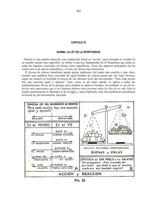 CAPITULO VI
KARMA: LA LEY DE LA OPORTUNIDAD
Karma es una palabra sánscrita, cuya traducción literal es “acción”; pero tomando el vocablo en
un sentido mucho más específico, se refiere a una Ley fundamental de la Naturaleza que actúa en
todas las regiones conocidas, así físicas como superfísicas. Tiene dos aspectos principales, de los
cuales uno es de efectos inmediatos, y el otro, de efectos más demorados.
El Karma de efectos inmediatos puede quizás explicarse, del modo más sencillo y más claro,
citando unas palabras bien conocidas de aquel hombre de ciencia genial que fue Isaac Newton,
según las enunció al formular la tercera de sus famosas leyes del movimiento: “Para cada acción
hay una reacción igual y opuesta”. Esto, como es de todos sabido, se aplica a todas las
manifestaciones físicas de la energía; pero también se aplica al hombre. En realidad, es uno de los
hechos más importantes que el ser humano debiera tener presente todos los días de su vida. Esto lo
explica gráficamente el Apartado A de la Fig81, y para explicarlo, muy bien podríamos parafrasear
la tercera ley del movimiento, diciendo.
162
 