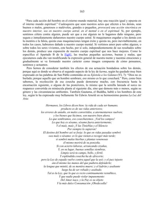 “Para cada acción del hombre en el externo mundo material, hay una reacción igual y opuesta en
el interno mundo espiritual.” Cualesquiera que sean nuestros actos que afecten a los demás, sean
buenos o malos, generosos o malévolos, grandes o pequeños, provocará una acción sincrónica en
nuestro interior, sea en nuestro cuerpo astral, en el mental o en el espiritual. Si, por ejemplo,
sentimos cólera contra alguien, puede ser que a ese alguien no le hagamos daño ninguno, pero
segura e inmediatamente dañaremos nuestro cuerpo astral. Si maquinamos engañar a los demás con
la mentira o la falsía, quizás esas maquinaciones tengan éxito y quizás no, pero inevitablemente, en
todos los casos, habremos dañado a nuestro cuerpo mental. Si vertimos amor puro sobre alguien, o
sobre todos los seres vivientes, este hecho, por sí solo, independientemente de sus resultados sobre
los demás, produce una expansión de nuestro cuerpo espiritual que nos hace mejores. Como lo
especifica el Apartado B de la Fig81, las muchas pequeñas acciones, buenas y malas, que
ejecutamos cada día van modificando la expresión general de nuestra mente y nuestras emociones y
gradualmente se va formando nuestro carácter como imagen compuesta de cómo pensamos,
sentimos y actuamos.
Pero hemos de considerar también los efectos de esa actuación bondadosa sobre los demás,
porque aquí es donde se observa el segundo aspecto de la ley de karma, según ha quedado muy bien
expresado en las palabras de San Pablo contenidas en su Epístola a los Gálatas (VI, 7): “Dios no es
burlado; porque aquello que un hombre sembrare, eso mismo es lo que cosechará.” Pero, como bien
sabemos, la recolección de esa cosecha puede demorarse mucho, con frecuencia hasta la
encarnación siguiente, o alguna de las posteriores, lo mismo que la semilla lanzada al surco no
reaparece convertida en minúscula planta al siguiente día, sino que demora más o menos, según su
género y las circunstancias ambientes. También Gautama, el Buddha, habló a los hombres de esta
ley, según lo ha expresado muy bellamente Sir Edwin Arnold en su hermosísimo poema La Luz del
Asia:
Hermanos, los Libros dicen bien: la vida de cada ser humano,
producto es de sus vidas anteriores;
los errores de antaño, en males convertidos, a atormentarnos vuelven;
y los bienes que hicimos, son nuestro bien ahora.
Lo que sembramos, eso cosecharemos. ¡Ved los campos!
Lo que hoy es sésamo, sésamo fuera anteriormente;
Y el maíz, maíz ¡Y las Tinieblas y el Silencio
Por siempre lo supieron!
El destino del hombre así se forja: lo que en vidas pasadas sembró
-sea maíz o sésamo- es lo que vienen a recoger más tarde;
si sembró malas hierbas y plantas venenosas
él mismo morirá de su ponzoña.
Si con acierto laboras, arrancando cizañas,
Y, en su lugar, buenas semillas siembras,
Limpio será tu campo, bello, y fértil,
Y espléndida cosecha ha de ofrecerte;
pero la Ley de espada vuelve contra aquel que la usó; y el juez injusto
ata él mismo las manos del que pudiera defenderle;
la lengua que mintió, de su mentira muere; y el ladrón y asaltante
luego ha de ser robado y asaltado.
Tal es la Ley, que lo que es recto continuamente restablece,
Y que nadie puede violar impunemente:
Del Amor nace, y la Paz es su objeto
Y la más dulce Consumación ¡Obedecedla!
163
 