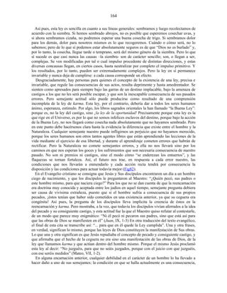Así pues, esta ley es sencilla en cuanto a sus líneas generales: sembramos y luego recolectamos de
acuerdo con la siembra. Si hemos sembrado abrojos, no es posible que esperemos cosechar uvas, y
si ahora sembramos cizaña, no podremos esperar una buena cosecha de trigo. Si sembramos dolor
para los demás, dolor para nosotros mismos es lo que recogeremos. Cuándo o cómo será, no lo
sabemos; pero de lo que sí podemos estar absolutamente seguros es de que “Dios no es burlado” y,
por lo tanto, la cosecha, llegue tarde o temprano, será del mismo género de la siembra. Pero lo que
sí sucede es que casi nunca las causas –la siembra- son de carácter sencillo; son, o llegan a ser,
complejas. Se ven modificadas por tal o cual impulso procedente de distintas direcciones, y estas
diversas concausas llegan, en ciertos casos, hasta neutralizar por completo el impulso primitivo. Y
los resultados, por lo tanto, pueden ser extremadamente complejos. Pero la ley en sí permanece
invariable y nunca deja de cumplirse: a cada causa corresponde un efecto.
Desgraciadamente, hay personas para quienes el concepto de la existencia de una ley, precisa e
invariable, que regule las consecuencias de sus actos, resulta deprimente y hasta amedrentador. Se
sienten como apresados para siempre bajo las garras de un destino implacable, bajo la amenaza de
castigos a los que no les será posible escapar, y que son la inescapable consecuencia de sus pasados
errores. Pero semejante actitud sólo puede producirse como resultado de una comprensión
incompleta de la ley de karma. Esta ley, por el contrario, debería dar a todos los seres humanos
ánimo, esperanza, estímulo. Por algo, los libros sagrados orientales la han llamado “la Buena Ley”:
porque es, no la ley del castigo, sino ¡la ley de la oportunidad! Precisamente porque esta ley es la
que rige en el Universo, es por lo que no somos infelices esclavos del destino, porque bajo la acción
de la Buena Ley, no nos llegará como cosecha nada absolutamente que no hayamos sembrado. Pero
en este punto debe hacérsenos clara hasta la evidencia la diferencia que existe entre el hombre y la
Naturaleza. Cualquier semejante nuestro puede infligirnos un perjuicio que no hayamos merecido,
porque los seres humanos son otros tantos agentes libres que están aprendiendo las lecciones de la
vida mediante el ejercicio de esa libertad, y durante el aprendizaje cometen errores que habrán de
rectificar. Pero la Naturaleza no comete semejantes errores, y ella no nos llevará sino por los
caminos en que nos esperan los goces y los sufrimientos que son necesaria consecuencia de nuestro
pasado. No son ni premios ni castigos, sino el modo cómo “se enderezan los entuertos”, y las
flaquezas se tornan fortaleza. Así, el futuro nos trae, en respuesta a cada error nuestro, las
condiciones que nos llevarán a enmendarlo y cada acción recta tendrá por consecuencia la
disposición y las condiciones para actuar todavía mejor (Fig82).
En el Evangelio cristiano se consigna que Jesús y Sus discípulos encontraron un día a un hombre
ciego de nacimiento, y que los discípulos le preguntaron al Maestro: “¿Quién pecó, sus padres o
este hombre mismo, para que naciera ciego?” Para los que no se dan cuenta de que la reencarnación
era doctrina muy conocida y aceptada entre los judíos en aquel tiempo, semejante pregunta debiera
ser causa de vivísima extrañeza, puesto que si el hombre sufría a consecuencia de sus propios
pecados, ¡éstos tenían que haber sido cometidos en una existencia anterior, ya que su ceguera era
congénita! Así pues, la pregunta de los discípulos lleva implícita la creencia de éstos en la
reencarnación y karma. Pero mostraba, a la vez, que todavía los discípulos vivían aferrados a la idea
del pecado y su consiguiente castigo, y esta actitud fue la que el Maestro quiso refutar al contestarle,
de un modo que parece muy enigmático: “Ni él pecó ni pecaron sus padres, sino que está así para
que las obras de Dios se manifiesten en él” (Juan, IX, 1-3) En otra traducción del texto evangélico,
el final de esta cita se transcribe así: “... para que en él quede la Ley cumplida”. Una y otra frases,
en verdad, significan lo mismo, porque las leyes de Dios constituyen la manifestación de Sus obras.
Lo que una y otra significan es que Jesús repudiaba el concepto de pecado y consiguiente castigo, y
que afirmaba que el hecho de la ceguera no era sino una manifestación de las obras de Dios, de la
ley que llamamos karma y que actúan dentro del hombre mismo. Porque el mismo Jesús proclamó
esta ley al decir: “No juzguéis, para que no seáis juzgados, porque con el juicio con que juzguéis,
con ese seréis medidos” (Mateo, VII, 1-2).
En alguna encarnación anterior, cualquier debilidad en el carácter de un hombre lo ha llevado a
hacer daño a uno de sus semejantes; la condición en que se halla actualmente es una consecuencia,
164
 
