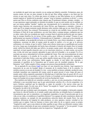 un resultado de aquel error que cometió, no un castigo por haberlo cometido. Extirpemos, pues, de
nuestra mente, de una vez para siempre la idea de que Dios inflige castigos a sus hijos por los
errores en que caen éstos. La cólera que mueve al castigo es una falta humana, no es, confusión
mental respecto al “perdón de los pecados”, porque “errar es humano y perdonar es divino”, y como
quiera que Dios es divino, podemos estar seguros que Él perdonará siempre, siempre, siempre... si
es que queremos seguir pensando en términos de perdón, lo que no está acorde con la realidad, ya
que esa misma palabra “perdón” implica una incomprensión de la naturaleza divina. ¿No sería
mucho mejor hacernos tan conscientes del Amor Divino, que llegásemos a entender, a pensar, a
sentir que Él en ningún momento puede derramar sobre nosotros nada que no sea Amor Divino, ya
que somos Sus hijos, Sus criaturas? Precisamente en virtud de este inefable Amor, permite Él que
recibamos el fruto de lo que sembramos, sea este fruto dulce o amargo porque, cualquiera que sea
su sabor, todos ellos nos ayudarán por igual a avanzar hacia la gloriosa perfección que nos espera,
bajo la siempre benéfica ley de karma ¿Cómo podría, pues, hablarse de castigo? Veamos lo que
gráficamente nos muestra la FIG82A. Comenzando por el Apartado 1, vemos que se ha cometido un
acto de crueldad; se ha producido un hecho en el mundo físico, cuyo efecto inmediato es –según ya
señalamos- ocasionar un daño al cuerpo astral de quién lo realizó, a la vez que se le provoca
sufrimiento a la víctima, al que lo sufrió. Todos estos efectos tienen que se equilibrados por acción
de la ley; luego que el perpetrador del hecho haya efectuado el tránsito del mundo físico al mundo
astral, sufrirá los efectos del daño que infirió a su propio cuerpo astral; más adelante, en el mundo
espiritual, revisará aquella situación, pero ya sin reacciones emotivas y se dará cuenta, con acción
muy vívida, del error que cometió; aprenderá la gran valía de la bondad, y en su propio Yo (3) se
suscitará una nueva intensidad de la divina cualidad del Amor. Pero este acrecentamiento de amor
habrá de someterse a la prueba de la acción; y, para ello, en una encarnación siguiente, se
encontrará el individuo frente a seres que sufren aquello mismo que él hizo sufrir, y si con bondad
actúa para aliviar esos sufrimientos, habrá pagado su deuda, el mal habrá sido reparado, y
restaurado el equilibrio de la Naturaleza que el remoto acto de crueldad rompiera. De lo que
llamamos “mal”, habrá surgido el bien, aunque este proceso haya producido sufrimiento.
En su apartado B, esa misma Fig82 nos hace ver una situación muy distinta. Aquí seguimos la
trayectoria de un acto de bondad, desde el momento de la siembra hasta el de la cosecha. La
siembra consiste en un acto de bondad (1); éste –como también ya hemos señalado- producirá como
resultado inmediato una expansión del cuerpo astral de quien ejecutó el acto; luego del paso al
mundo astral, dicha expansión aumentará la felicidad que el individuo haya de gozar allí (2); en el
mundo espiritual (3), se recordará y revisará el hecho y el resultado será la adquisición de un grado
mayor de bondad, de un mayor desarrollo de la divina facultad del Amor.
Pero también esto habrá de ser sometido a prueba; y, por eso, en otra encarnación, el individuo se
enfrentará a una necesidad mayor que la que anteriormente satisfizo (4), a fin de comprobar si la
nueva fortaleza espiritual que ha adquirido es capaz de ascender a las nuevas cimas que las
circunstancias exigen. En este caso, de lo “bueno” ha surgido lo “mejor”: pero el camino, el modo
de lograrlo, ha sido el de la felicidad.
Natural será que se plantee aquí esta pregunta: ¿Cómo, dentro del complejo e intrincado conjunto
que forma la vida del hombre en el mundo, podrá cada individuo ser dirigido hacia el complejo de
circunstancias que, por su naturaleza y su magnitud, respondan a lo que él necesita para que en su
vida, en sus vidas, se restablezca el equilibrio kármico? Los equipos de radio constituyen, dentro del
progreso moderno, un ejemplo de esta ajustadísima selección dentro del mundo físico: las más
diminutas diferencias de longitud de onda producen, en estos aparatos, enorme variedad en los
sonidos que se captan. Cada ser humano es único entre todos los de su especie; posee su propia
“longitud de onda”, que es una síntesis de todas aquéllas en que vibran sus diferentes cuerpos; todos
nosotros somos conscientes de que unos semejantes nuestros “nos gustan” o “no nos gustan”, lo que
nace de la armonía o la discrepancia entre las respectivas “longitudes de onda”.
165
 