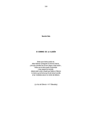 Sección Seis
El DOMINIO DE LA ILUSIÓN
Antes que el alma pueda ver,
debe haberse conseguido la armonía interna,
y los ojos carnales han de ser ciegos a toda ilusión...
Antes que el alma pueda comprender
y sea capaza de recordar,
deberá estar unida a Aquél que Habla en Silencio
lo mismo que la forma que ha de tomar la arcilla
al ser modelada esta en la mente del alfarero.
(La Voz del Silencio - H. P. Blavatsky)
168
 