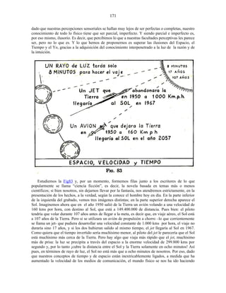 dado que nuestras percepciones sensoriales se hallan muy lejos de ser perfectas o completas, nuestro
conocimiento de todo lo físico tiene que ser parcial, imperfecto. Y siendo parcial e imperfecto es,
por eso mismo, ilusorio. Es decir, que percibimos lo que a nuestras facultades perceptivas les parece
ser, pero no lo que es. Y lo que hemos de proponernos es superar las ilusiones del Espacio, el
Tiempo y el Yo, gracias a la adquisición del conocimiento interpenetrado a la luz de la razón y de
la intuición.
Estudiemos la Fig83 y, por un momento, formemos filas junto a los escritores de lo que
popularmente se llama “ciencia ficción”, es decir, la novela basada en temas más o menos
científicos; si bien nosotros, sin dejarnos llevar por la fantasía, nos atendremos estrictamente, en la
presentación de los hechos, a la verdad, según la conoce el hombre hoy en día. En la parte inferior
de la izquierda del grabado, vemos tres imágenes distintas; en la parte superior derecha aparece el
Sol. Imaginemos ahora que en el año 1950 salió de la Tierra un avión volando a una velocidad de
160 kms por hora, con destino al Sol, que está a 149.400.000 de distancia. Pues bien: el piloto
tendría que volar durante 107 años antes de llegar a la meta, es decir que, en viaje aéreo, el Sol está
a 107 años de la Tierra. Pero si se utilizara un avión de propulsión a chorro –lo que corrientemente
se llama un jet- que pudiera desarrollar una velocidad constante de 1.000 kms por hora, el viaje no
duraría sino 17 años, y si los dos hubieran salido al mismo tiempo, el jet llegaría al Sol en 1967.
Como quiera que el tiempo invertido sería muchísimo menor, al piloto del jet le parecería que el Sol
está muchísimo más cerca de la Tierra. Pero hay algo que viaja más rápido que el jet, muchísimo
más de prisa: la luz se precipita a través del espacio a la enorme velocidad de 299.800 kms por
segundo y, por lo tanto ¡cubre la distancia entre el Sol y la Tierra solamente en ocho minutos! Así
pues, en términos de rayo de luz, el Sol no está más que a ocho minutos de nosotros. Por eso, dado
que nuestros conceptos de tiempo y de espacio están inextricablemente ligados, a medida que ha
aumentado la velocidad de los medios de comunicación, el mundo físico se nos ha ido haciendo
171
 