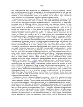 cada vez más pequeño, hasta el punto que para nosotros resulta ya un hecho corriente el viaje que
para generaciones anteriores habría representado el acontecimiento culminante de toda una vida.
Pronto será posible viajar de Londres a Nueva York y encontrarnos que en esta ciudad es más
temprano de lo que era en Londres cuando de allí partimos. Quizás ese viaje llegue a hacerse en
menos tiempo del que tarde en secarse la tinta con que escribimos esta página.
Muchas maneras tienen el espacio y el tiempo de lanzar sobre la conciencia humana su velo de
ilusión. Acabamos de mencionar que la luz viaja a la velocidad de 299.800 kms por segundo y que,
por lo tanto, nos llega a los ocho minutos de haber salido del Sol. Esto quiere decir, en primer lugar,
que nunca vemos al Sol donde realmente está, sino donde estaba hace ocho minutos. Pero esta
ilusión se hace mucho más poderosa cuando miramos al cielo y lo vemos tachoneado de miles de
puntos radiantes de luz, cada uno de los cuales es un sol. Escojamos entre ellos a Sirio, “el Can”, la
estrella más brillante de todo el cielo. Aunque a grandísima distancia de nosotros, es uno de
nuestros más cercanos vecinos celestiales, ya que está ¡sólo a 85.000.000.000.000 de kms de
distancia!, magnitud que no le parece muy grande a un astrónomo. La luz tarda nueve años en
recorrer ese espacio y, por lo tanto, el rayo de luz que desde Sirio llega a nuestros ojos, salió de esa
estrella hace nueve años y ha pasado todo ese tiempo corriendo, volando -¡y aún más que volando!-
a través del espacio. Pero esto significa que jamás vemos a Sirio en el lugar del firmamento en que
realmente está, sino a millones de kilómetros más atrás, podríamos decir. En la Fig84, Apartado A,
la línea continua representa el punto del cielo donde a nuestros ojos aparece que está Sirio, y la línea
punteada señala el lugar donde realmente está. Ahora bien: esta regla se aplica a todos los cuerpos
celestes que contemplamos en los cielos. ¡Ninguna de las estrellas está donde nosotros la vemos!
Así pues, ese espectáculo que nos arroba está distorsionado por la ilusión. Esto nos prueba, una vez
más, que lo visible no es lo cierto, que en lo invisible es donde está la verdad. Además, hay estrellas
y nebulosas tan lejanas de la Tierra, cuya luz tarda tantísimo en llegar a nuestros ojos, que pueden
muy bien haber explotado y haber desaparecido luego de la faz de los cielos muchísimo antes de
que el hombre primitivo empezara a recorrer los campos de la Tierra, y pueden pasar varios miles
de años antes que los seres humanos lleguen a poder darse cuenta de aquella desaparición. Y, al
revés, es posible que haya estrellas, y hasta universos, que hayan comenzado a existir y estén
ocupando lugares en el espacio que a nosotros nos parecen vacíos, porque la luz que de ellos emana
tardará no se sabe cuantos años – o cuántas edades- en llegar a nosotros y revelarnos su existencia.
El Apartado B de esa misma Fig84 nos muestra otra aplicación de estos mismos hechos. Si
pudiésemos crear una enorme burbuja cuya superficie estuviese a 6.000.000 millones de millas
(9.454.493.000.000 de kms.) de la Tierra, y desde allí mirar hacia nuestro planeta y ver los
acontecimientos que aquí estaban ocurriendo, no veríamos los actuales, sino los de un año atrás, ya
que la luz que nos permitiría verlos habría tardado un año en llegar desde la Tierra a nosotros. Si en
la Tierra estuviéramos en 1958, en la burbuja veríamos los sucesos de 1957. Y si la burbuja se
alejase hasta llegar al doble de la distancia desde la Tierra, lo que veríamos, al mirar hacia ésta,
serían los hechos de 1956. Sucesivamente, por cada año-luz que viajásemos, nuestra visión iría
retrocediendo también un año en el tiempo.
Teóricamente, pues, si pudiésemos alejarnos lo suficiente y tener en las manos un telescopio
inmensamente más poderoso que los actuales –todo lo cual pertenece, por ahora, al reino de la
fantasía- podríamos, mirando a nuestro planeta, observar directamente los acontecimientos de hace,
por ejemplo, diez siglos atrás. Conoceríamos, tal como fue en realidad, aquel hervidero de batallas y
de intrigas, productos del choque de ambiciones de poder y de riqueza, de que la historia nos guarda
pálido reflejo. Y si aumentáramos la distancia el poder del telescopio, llegaríamos a poder observar
todo lo ocurrido desde los comienzos de nuestra Tierra. Y, para hacer aún mayor nuestra confusión,
pero siempre conforme a las actuales teorías científicas, si pudiésemos alejarnos de la Tierra a una
velocidad superior a la de la luz, nos parecería que todos los hechos acontecidos en la Tierra se iban
efectuando en sentido inverso: así, los efectos antecederían a las causas, la gente caminaría hacia
atrás, el Sol saldría por el oeste y se ocultaría por el este, la lluvia caería de abajo hacia arriba, y el
172
 