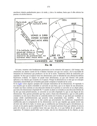 anochecer dejaría gradualmente paso a la tarde, y ésta a la mañana, hasta que el alba abriera las
puertas a la noche anterior.
Así pues, mientras más hondamente penetramos en los misterios del espacio y del tiempo, más
claramente nos damos cuenta de las evidentes ilusiones con que nos cercan y de la necesidad de
interpretar los fenómenos que producen a la luz de la razón. Trataremos ahora de analizarlos por
separado. Se dice que el espacio tiene tres dimensiones; pero la falsedad de esta afirmación debiera
hacérsenos evidente. El espacio no puede tener dimensiones, ya que este término sólo puede
aplicarse a los objetos que existente en el espacio. Porque la dimensión no es más que un concepto
matemático desarrollado por el hombre para poder computar el tamaño de las cosas.
En la Fig85 vemos algunos ejemplos del concepto matemático de las dimensiones. El Apartado A
nos muestra que un punto extendido se convierte en una línea, que es un objeto de una dimensión.
Cuando una línea continúa en una dirección distinta de la primita se convierte en un objeto plano,
que tiene dos dimensiones (Apartado B). Y cuando un plano se extiende en una dirección distinta de
las dos que tenía primitivamente, se convierte en un cubo (Apartado C), que es una figura de tres
dimensiones. Hay quienes pretenden que hay cuatro y hasta más dimensiones y que un cubo podría
extenderse en otra nueva dirección no contenida dentro de él mismo, lo que daría por resultado un
cuerpo sólido cuatridimensional, que poseería varias propiedades muy notables. Pero los
propugnadores de esta teoría no se dan cuenta que precisamente las condiciones originalmente
establecidas para la computación de las dimensiones son las que impiden que pueda existir una
división más allá de la triple, lo mismo que se establecería una limitación igual si dividiéramos un
círculo en tres partes iguales (Apartado D). Una vez trazada la primera línea que señalase la tercera
parte del círculo, ya no se podrían trazar más que otras dos, si es que habían de ser iguales los
segmentos. Ni tampoco puede haber, por lo tanto, más de tres dimensiones de los objetos, ya que
173
 