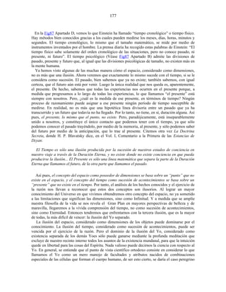 En la Fig87 Apartado D, vemos lo que Einstein ha llamado “tiempo cronológico” o tiempo físico.
Hay métodos bien conocidos gracias a los cuales pueden medirse los meses, días, horas, minutos y
segundos. El tiempo cronológico, lo mismo que el tamaño matemático, se mide por medio de
instrumentos inventados por el hombre. La prensa diaria ha recogido estas palabras de Einstein: “El
tiempo físico sabe solamente del orden cronológico de las situaciones, pero no conoce pasado, ni
presente, ni futuro”. El tiempo psicológico (Véase Fig87 Apartado B) admite las divisiones de
pasado, presente y futuro que, al igual que las divisiones psicológicas de tamaño, no existen más en
la mente humana.
Ya hemos visto algunas de las muchas manera cómo el espacio, considerado como dimensiones,
no es más que una ilusión. Ahora veremos que exactamente lo mismo sucede con el tiempo, si se le
considera como sucesión. El pasado, bien sabemos que ya no existe; también sabemos, con igual
certeza, que el futuro aún está por venir. Luego la única realidad que nos queda es, aparentemente,
el presente. De hecho, sabemos que todas las experiencias nos ocurren en el presente porque, a
medida que progresamos a lo largo de todas las experiencias, lo que llamamos “el presente” está
siempre con nosotros. Pero, ¿cuál es la medida de ese presente, en términos de tiempo? Ningún
proceso de razonamiento puede asignar a ese presente ningún período de tiempo susceptible de
medirse. En realidad, no es más que una hipotética línea divisoria entre un pasado que ya ha
transcurrido y un futuro que todavía no ha llegado. Por lo tanto, no tiene, en sí, duración alguna. Así
pues, el presente, lo mismo que el punto, no existe. Pero, paradójicamente, está inseparablemente
unido a nosotros, y constituye el único contacto que podemos tener con el tiempo, ya que sólo
podemos conocer el pasado trayéndolo, por medio de la memoria, al presente, y sólo podemos saber
del futuro por medio de la anticipación, que lo trae al presente. Citemos otra vez La Doctrina
Secreta, donde H. P. Blavatsky dice, en el Vol. I, Comentario a la Primera de las Estancias de
Dzyan:
El Tiempo es sólo una ilusión producida por la sucesión de nuestros estados de conciencia en
nuestro viaje a través de la Duración Eterna, y no existe donde no existe conciencia en que pueda
producirse la ilusión... El Presente es sólo una línea matemática que separa la parte de la Duración
Eterna que llamamos el futuro, de la otra parte que llamamos el pasado.
Así pues, el concepto del espacio como poseedor de dimensiones se basa sobre un “punto” que no
existe en el espacio, y el concepto del tiempo como sucesión de acontecimientos se basa sobre un
“presente” que no existe en el tiempo. Por tanto, el análisis de los hechos conocidos y el ejercicio de
la razón nos llevan a reconocer que estos dos conceptos son ilusorios. Al lograr un mayor
conocimiento del Universo en que vivimos obtendremos otro concepto del espacio, no ya sometido
a las limitaciones que significan las dimensiones, sino como Infinitud. Y a medida que se amplíe
nuestra filosofía de la vida se nos revela el Gran Plan en mayores perspectivas de belleza y de
maravilla, llegaremos a la vívida comprensión del tiempo, no como sucesión de acontecimientos,
sino como Eternidad. Entonces tendremos que enfrentarnos con la tercera ilusión, que es la mayor
de todas, la más difícil de vencer: la ilusión del Yo separado.
La ilusión del espacio, considerado como dimensiones de los objetos puede dominarse por el
conocimiento. La ilusión del tiempo, considerado como sucesión de acontecimientos, puede ser
vencida por el ejercicio de la razón. Pero el dominio de la ilusión del Yo, considerado como
existencia separada de los demás Yoes sólo puede ganarse mediante la profunda meditación que
excluye de nuestro recinto interno todos los asuntos de la existencia mundanal, para que la intuición
quede en libertad para las cosas del Espíritu. Nada valioso puede decirnos la ciencia con respecto al
Yo. En general, se entiende que el punto de vista científico ortodoxo consiste en considerar lo que
llamamos el Yo como un mero manojo de facultades y atributos nacidos de combinaciones
especiales de las células que forman el cuerpo humano, de ser esto cierto, se daría el caso peregrino
177
 