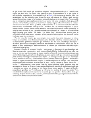 de que el total fuese mayor que la suma de sus partes Pero ya hemos visto que la Teosofía tiene
mucho que decir sobre este punto, y las líneas principales de su enseñanza en lo que a ellos se
refiere quedan resumidas, en forma simbólica, en la Fig88. Ahí vemos que el hombre físico está
representado por los triángulos que forman la parte más externa del dibujo. Aquí tenemos
separación completa, porque se ha limitado a sus manifestaciones en el mundo físico. Pero a medida
que su conciencia se eleva a planos superiores, se acerca más a sus semejantes, hasta que, donde
funciona a nivel búdico, es decir, de la conciencia crística, llega a cada ser humano a un contacto
armonioso con todos los demás, y al final, se funden todos en la conciencia de la Deidad Solar,
donde se llega a comprender, sentir y vivir la Unidad del Yo, y el hombre comprende, ve, que la
separación entre los seres era una ilusión. Entonces han quedado trascendidas las tres ilusiones y, en
lugar de ellas, se gozan de una visión de Infinidad, de Eternidad y de Unidad. Al fin, el peregrino
puede exclamar con verdad: “Mi Padre y yo somos Uno”. Reconozcamos, empero, que tal
sublimidad se halla todavía muy lejos para la inmensa mayoría de nosotros: aún nos queda mucho
trecho que andar por ese camino.
Por otra parte, hay muchos que acaso acepten como ciertas todas estas ideas, pero al mismo
tiempo las conceptúan como demasiado lejanas de las demandas actuales y concretas de la vida, de
los atenaceadores problemas que tienen que afrontar día tras día. Nada, sin embargo, más lejano a
la verdad, porque estos conceptos constituyen precisamente el conocimiento básico que han de
poseer los seres humanos para poder liberarse de las cadenas que ellos mismos han forjado para
mantenerse en esclavitud.
No cesará el hombre de luchar por el poder y las tierra, por el dinero y por la posesiones hasta que
llegue a comprender plenamente, a sentir como realidad, el hecho fundamental de que todas esas
cosas no son más que ilusiones, que el mundo material, tal como lo conocemos, no es más que una
enorme fantasmagoría, un vastísimo despliegue de cosas que no son lo que parecen ser, y que en él
jamás podrá el hombre poseer de veras cosa alguna. Las únicas posesiones que le será dado lograr
son las prendas de carácter, y las facultades que lleva latentes dentro de sí, prontas a desarrollarse
cuando él haga el esfuerzo necesario. Seguirá el hombre empeñado en subrayar a sus semejantes,
estableciendo individualmente las relaciones de amo y siervo, patrono y obrero, intelectual e
inculto. Y, colectivamente, entre nación y nación, o entre distintos grupos humanos, hasta que
aprenda que el tiempo no lleva en sí esencia de realidad, que la sucesión de los hechos no es lo que
a nosotros nos parece ser, porque en Lo Eterno, todos somos iguales. Y seguirá el hombre
pretendiendo glorificar su Yo individual y colocarse por encima de todos los demás Yoes,
considerándose orgullosamente superior a los demás por sus grandes o buenas obras, hasta que
conozca y disipe la ilusión del Yo, y conozca, como suprema realidad, que espiritualmente todos los
seres son uno dentro de la conciencia de Dios.
178
 