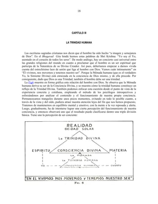 CAPITULO III
LA TRINIDAD HUMANA
Las escrituras sagradas cristianas nos dicen que el hombre ha sido hecho “a imagen y semejanza
de Dios”. En el Bhagavad Gita hindú leemos estas palabras de Shri Krishna: “Yo soy el Yo,
asentado en el corazón de todos los seres”. De modo análogo, hay un concierto casi universal entre
las grandes religiones del mundo en cuanto a proclamar que el hombre es un ser espiritual que
participa de la Naturaleza de su Divino Creador. Así pues, deberíamos empezar a darnos vívida
cuenta del estrechísimo lazo de unión que liga al hombre con Dios. Vemos cuán íntimamente” en
“Él vivimos, nos movemos y tenemos nuestro ser”. Porque la Mónada humana (que es el verdadero
Yo, la Simiente Divina) está enraizada en la conciencia de Dios mismo, y de ella procede. Por
consiguiente, dado que Dios es una Trinidad, también el hombre debe ser una trinidad.
La Fig6 muestra en forma gráfica esta relación del hombre con Dios. Se observa que la Mónada
humana deriva su ser de la Conciencia Divina, y se muestra cómo la trinidad humana constituye un
reflejo de la Trinidad Divina. También podemos enfocar esta cuestión desde el punto de vista de la
experiencia concreta y cotidiana, empleando el método de los psicólogos introspectivos y
esforzándonos por analizar el contenido y el funcionamiento de nuestra propia conciencia.
Permanezcamos tranquilos durante unos pocos momentos, evitando en todo lo posible cuanto, a
través de la vista y del oído, pudiera atraer nuestra atención lejos del fin que nos hemos propuesto,
Tratemos de mantenernos en equilibrio mental y emotivo, con la mente a la vez reposada y alerta.
Luego, gradualmente, ha de intentarse lograr una cierta percepción del funcionamiento de nuestra
conciencia, y entonces observará uno que el resultado puede clasificarse dentro una triple división
básica. Tiene uno la percepción de ser conciente:
18
 