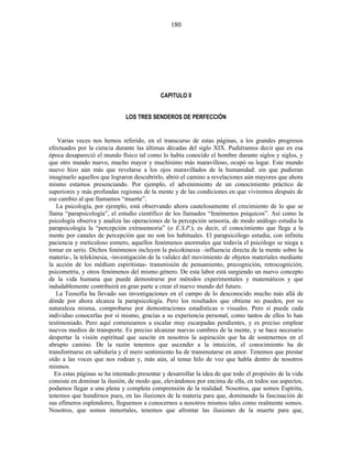 CAPITULO II
LOS TRES SENDEROS DE PERFECCIÓN
Varias veces nos hemos referido, en el transcurso de estas páginas, a los grandes progresos
efectuados por la ciencia durante las últimas décadas del siglo XIX. Pudiéramos decir que en esa
época desapareció el mundo físico tal como lo había conocido el hombre durante siglos y siglos, y
que otro mundo nuevo, mucho mayor y muchísimo más maravilloso, ocupó su lugar. Este mundo
nuevo hizo aún más que revelarse a los ojos maravillados de la humanidad: sin que pudieran
imaginarlo aquellos que lograron descubrirlo, abrió el camino a revelaciones aún mayores que ahora
mismo estamos presenciando. Por ejemplo, el advenimiento de un conocimiento práctico de
superiores y más profundas regiones de la mente y de las condiciones en que viviremos después de
ese cambio al que llamamos “muerte”.
La psicología, por ejemplo, está observando ahora cautelosamente el crecimiento de lo que se
llama “parapsicología”, el estudio científico de los llamados “fenómenos psíquicos”. Así como la
psicología observa y analiza las operaciones de la percepción sensoria, de modo análogo estudia la
parapsicología la “percepción extrasensoria” (o E.S.P.), es decir, el conocimiento que llega a la
mente por canales de percepción que no son los habituales. El parapsicólogo estudia, con infinita
paciencia y meticuloso esmero, aquellos fenómenos anormales que todavía el psicólogo se niega a
tomar en serio. Dichos fenómenos incluyen la psicokinesia –influencia directa de la mente sobre la
materia-, la telekinesia, -investigación de la validez del movimiento de objetos materiales mediante
la acción de los médium espiritistas- transmisión de pensamiento, precognición, retrocognición,
psicometría, y otros fenómenos del mismo género. De esta labor está surgiendo un nuevo concepto
de la vida humana que puede demostrarse por métodos experimentales y matemáticos y que
indudablemente contribuirá en gran parte a crear el nuevo mundo del futuro.
La Teosofía ha llevado sus investigaciones en el campo de lo desconocido mucho más allá de
dónde por ahora alcanza la parapsicología. Pero los resultados que obtiene no pueden, por su
naturaleza misma, comprobarse por demostraciones estadísticas o visuales. Pero sí puede cada
individuo conocerlas por sí mismo, gracias a su experiencia personal, como tantos de ellos lo han
testimoniado. Pero aquí comenzamos a escalar muy escarpadas pendientes, y es preciso emplear
nuevos medios de transporte. Es preciso alcanzar nuevas cumbres de la mente, y se hace necesario
despertar la visión espiritual que suscite en nosotros la aspiración que ha de sostenernos en el
abrupto camino. De la razón tenemos que ascender a la intuición, el conocimiento ha de
transformarse en sabiduría y el mero sentimiento ha de transmutarse en amor. Tenemos que prestar
oído a las voces que nos rodean y, más aún, al tenue hilo de voz que habla dentro de nosotros
mismos.
En estas páginas se ha intentado presentar y desarrollar la idea de que todo el propósito de la vida
consiste en dominar la ilusión, de modo que, elevándonos por encima de ella, en todos sus aspectos,
podamos llegar a una plena y completa comprensión de la realidad. Nosotros, que somos Espíritu,
tenemos que hundirnos pues, en las ilusiones de la materia para que, dominando la fascinación de
sus efímeros esplendores, lleguemos a conocernos a nosotros mismos tales como realmente somos.
Nosotros, que somos inmortales, tenemos que afrontar las ilusiones de la muerte para que,
180
 