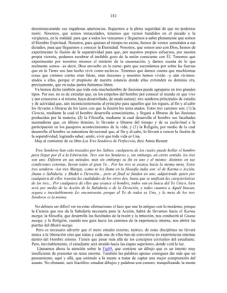 desenmascarando sus engañosas apariencias, lleguemos a la plena seguridad de que no podemos
morir. Nosotros, que somos inmaculados, tenemos que vernos hundidos en el pecado y la
vergüenza, en la maldad, para que a todos los venzamos y lleguemos a saber plenamente que somos
el Hombre Espiritual. Nosotros, para quienes el tiempo no existe, hemos de vernos sometidos a sus
dictados, para que lleguemos a conocer la Eternidad. Nosotros, que somos uno con Dios, hemos de
experimentar la ilusión de la separatividad para que, por nuestros propios esfuerzos, por nuestra
propia victoria, podamos recobrar el inefable gozo de la unión consciente con Él. Tenemos que
experimentar por nosotros mismos el misterio de la encarnación, y darnos cuenta de lo que
realmente somos –es decir, Dios envuelto en la carne- para que ascendamos por sobre las fuerzas
que en la Tierra nos han hecho vivir como esclavos. Tenemos que darnos cuenta que muchísimas
cosas que creímos ciertas eran falsas, eran ilusiones y nosotros hemos vivido –y aún vivimos-
atados a ellas, porque el propósito de nuestra estancia donde ellas extienden su dominio era,
precisamente, que en todas partes fuéramos libres.
Ya hemos dicho también que toda esta muchedumbre de ilusiones puede agruparse en tres grandes
tipos. Por eso, no es de extrañar que, en los empeños del hombre por conocer al mundo en que vive
y por conocerse a sí mismo, haya desarrollado, de modo natural, tres senderos principales de estudio
y de actividad que, aún inconscientemente al principio para aquellos que los siguen, al fin y al cabo
los llevarán a librarse de los lazos con que la ilusión los tenía atados. Estos tres caminos son: (1) la
Ciencia, mediante la cual el hombre desarrolla conocimiento, y llegará a librarse de las ilusiones
producidas por la materia; (2) la Filosofía, mediante la cual desarrolla el hombre sus facultades
razonadoras que, en último término, lo llevarán a librarse del tiempo y de su esclavitud a la
participación en los pasajeros acontecimientos de la vida; y (3) la Religión, por medio de la cual
desarrolla el hombre su naturaleza devocional que, al fin y al cabo, lo llevará a vencer la ilusión de
la separatividad, logrando saber, sentir, vivir que toda vida es Una.
Muy al comienzo de su libro Los Tres Senderos de Perfección, dice Annie Besant:
Tres Senderos han sido trazados por los Sabios, cualquiera de los cuales puede hollar el hombre
para llegar por él a la Liberación. Tres son los Senderos y, sin embargo, en cierto sentido, los tres
son uno. Difieren en sus métodos, más sin embargo su fin es uno y el mismo; distintos en sus
condiciones externas, llevan todos al gran Yo... Por los tres se avanza hacia la misma meta. Estos
tres senderos –los tres Margas, como se les llama en la filosofía india son: el de Karma o Acción,
Jnana o Sabiduría, y Bhakti o Devoción... pero al final se funden en uno, adquiriendo quien por
cualquiera de ellos transita las cualidades de los otros dos, hasta que se unifican las características
de los tres... Por cualquiera de ellos que avance el hombre, todos van en busca del Yo Único, bien
será por medio de la Acción de la Sabiduría o de la Devoción, y todos cuantos a Aquél buscan,
segura e inevitablemente Lo encontrarán, porque el Yo de todos es Uno, y la meta de los tres
Senderos es la misma.
No debiera ser difícil ver en estas afirmaciones el lazo que une lo antiguo con lo moderno, porque
la Ciencia que nos da la Sabiduría necesaria para la Acción, habrá de llevarnos hacia el Karma
marga; la filosofía, que desarrolla las facultades de la razón y la intuición, nos conducirá al Gnana
marga; y la Religión, cuando nos guía hacia los caminos de la experiencia interna, nos abrirá las
puertas del Bhakti marga.
Pero es necesario advertir que el mero estudio externo, teórico, de estas disciplinas no llevará
nunca a la liberación sino que todas y cada una de ellas han de convertirse en experiencias internas
dentro del Hombre mismo. Tienen que pasar más allá de los conceptos corrientes del estudiante.
Pero, inevitablemente, el estudiante será atraído hacia las etapas superiores, donde verá la luz.
Llamamos ahora la atención sobre la Fig89, que contiene un dibujo que es un intento muy
insuficiente de presentar un tema enorme. También las palabras apenas consiguen dar más que un
pensamiento, aquí y allá, que estimule a la mente a tratar de captar una mejor comprensión del
asunto. No obstante, será fructífero estudiar dibujos y palabras con esmero, tranquilizando la mente
181
 