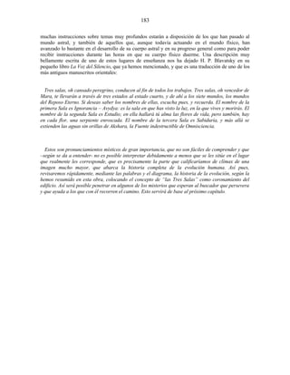 muchas instrucciones sobre temas muy profundos estarán a disposición de los que han pasado al
mundo astral, y también de aquellos que, aunque todavía actuando en el mundo físico, han
avanzado lo bastante en el desarrollo de su cuerpo astral y en su progreso general como para poder
recibir instrucciones durante las horas en que su cuerpo físico duerme. Una descripción muy
bellamente escrita de uno de estos lugares de enseñanza nos ha dejado H. P. Blavatsky en su
pequeño libro La Voz del Silencio, que ya hemos mencionado, y que es una traducción de uno de los
más antiguos manuscritos orientales:
Tres salas, oh cansado peregrino, conducen al fin de todos los trabajos. Tres salas, oh vencedor de
Mara, te llevarán a través de tres estados al estado cuarto, y de ahí a los siete mundos, los mundos
del Reposo Eterno. Si deseas saber los nombres de ellas, escucha pues, y recuerda. El nombre de la
primera Sala es Ignorancia – Avydya: es la sala en que has visto la luz, en la que vives y morirás. El
nombre de la segunda Sala es Estudio; en ella hallará tú alma las flores de vida, pero también, hay
en cada flor, una serpiente enroscada. El nombre de la tercera Sala es Sabiduría, y más allá se
extienden las aguas sin orillas de Akshara, la Fuente indestructible de Omnisciencia.
Estos son pronunciamientos místicos de gran importancia, que no son fáciles de comprender y que
–según se da a entender- no es posible interpretar debidamente a menos que se les sitúe en el lugar
que realmente les corresponde, que es precisamente la parte que calificaríamos de clímax de una
imagen mucho mayor, que abarca la historia completa de la evolución humana. Así pues,
revisaremos rápidamente, mediante las palabras y el diagrama, la historia de la evolución, según la
hemos resumido en esta obra, colocando el concepto de “las Tres Salas” como coronamiento del
edificio. Así será posible penetrar en algunos de los misterios que esperan al buscador que persevera
y que ayuda a los que con él recorren el camino. Esto servirá de base al próximo capítulo.
183
 