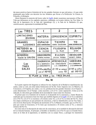dar pasos positivos hacia el dominio de las tres grandes ilusiones en que está preso, y lo que están
preparando para hollar con decisión los tres Senderos que llevan a la Perfección: la Ciencia, la
Filosofía y la Religión.
Ahora llamamos la atención del lector sobre la Fig90, donde resumimos nuevamente el Plan de
Vida que delineamos en los capítulos anteriores, señalando, en la parte inferior, las Tres Salas: la
Sala de la Ignorancia (1), la Sala del Aprendizaje (2), y la Sala de la Sabiduría (3) que,
simbólicamente, representan la totalidad del Plan.
En la parte superior del diagrama se indican los tres Aspectos de la Deidad en manifestación, las
cuales, como se verá, son otras tantas limitaciones de Su Ser. Estos Aspectos son: (1) Materia, (2)
Conciencia y (3) Espíritu, los cuales, a su vez, producen las tres grandes ilusiones: (1) el Espacio –
como dimensiones- (2) el Tiempo –como sucesión- y (3) el Yo –como separación-. Como ya se ha
indicado, la vida entera gira alrededor de la necesidad de vencer estas tres ilusiones.
El primer paso en el dominio de la ilusión es el desarrollo de la conciencia, y Annie Besant ha
explicado que la conciencia tiene tres fases que también figuran en la Fig90: (1) el Yo se identifica
con el No-Yo; (2) el Yo se reconoce a Sí mismo como Yo; y (3) el Yo se retira del No-Yo. Estas
tres etapas constituyen un acto primario de conciencia, y fácil es identificarlos con las Tres Salas, a
este nivel de observación. El Espíritu da nacimiento al Yo, la Materia, al mundo, que es el No-Yo, y
para que exista la Conciencia, el Yo tiene que reconocerse a Sí mismo como el Yo, y entonces
retirarse del No-Yo.
Así como ésta es la descripción de todo acto de consciencia, así es también la descripción del total
de la evolución humana. Al principio, el hombre se identifica con el No-Yo que es el mundo físico;
mora en la Sala de la Ignorancia, se identifica con su cuerpo físico, y persigue los transitorios
186
 
