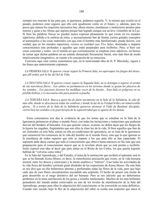 siempre nos muestra la luz para que, si queremos, podamos seguirla. Y, lo mismo que existió en el
pasado, podemos estar seguros que ello será igualmente cierto en el futuro; y, además, para los
pocos que reúnen los requisitos necesarios hay, ahora mismo, enseñanzas e instructores prontos para
instruir y guiar a las Almas que aspiran porque han logrado aunque sea un leve vislumbre de la Luz.
Si bien las palabras físicas no pueden nunca expresar plenamente lo que existe en los mundos
superiores, debido a la sutileza de éstos, y necesariamente han de limitar ciertos grandes conceptos
al asemejarlos a las cosas materiales con que está el hombre más familiarizado, puede decirse, con
verdad, que en los mundos superiores, existen en realidad esas Tres Salas, destinadas a impartir
conocimientos más profundos a aquellos que están preparados para recibirlos. Pero, si bien son
cosas concretas y reales –en el sentido en que corrientemente se emplean estos adjetivos- no hemos
de tomar aquí dichas palabras en un sentido demasiado físicamente literal, sino más bien de modo
intuitivamente imaginativo, en cuanto a la concepción de su estructura.
Conviene aquí citar ciertos comentarios que, en la mencionada obra de H. P. Blavatsky, siguen a
las frases que anteriormente copiamos:
LA PRIMERA SALA. Si quieres cruzar seguro la Primera Sala, no equivoques los fuegos del deseo,
que allí arden, por la luz del Sol de Vida.
LA SEGUNDA SALA. Si quieres cruzar seguro la Segunda Sala, no te detengas a aspirar el aroma
de sus narcóticas flores... Los sabios no permanecen en los terrenos donde se gozan los placeres de
los sentidos... Los juiciosos desoyen las melifluas voces de la ilusión... Esta Sala es peligrosa en su
pérfida belleza, y es necesaria sólo para ponerte a prueba.
LA TERCERA SALA. Busca a quien ha de darte nacimiento en la Sala de la Sabiduría, la sala de
más allá, donde se desconocen todas las sombras y donde la luz de la Verdad brilla con inmarcesible
gloria... Si a través de la Sala de la Sabiduría quisieras alcanzar el Valle de Beatitud, discípulo,
cierra bien tus sentidos a la gran herejía de la separatividad que te aparta de los demás.
Estos comentarios nos dan la evidencia de que los temas que se estudian en la Sala de la
Ignorancia pertenecen al plano o mundo físico, con todas las incitaciones y tentaciones que pudieran
desviar del Sendero al buscador. Los que quieran vencer, avanzar, no deben dejar que los fuegos de
la lujuria los engañen, fingiéndoles que son ellos la clara luz de la vida. Si bien aquellos que han de
ser instruidos en esta Sala, entran en ella en condiciones de ignorancia, no se trata de la ignorancia
que caracterizó los comienzos de la vida del hombre en el mundo físico, sino que lo que ignoran es
la enseñanza de orden superior que sólo se imparte a los que para ello se han capacitado. El
aspirante debe darse cuenta que todo el conocimiento que obtuvo hasta entonces no fue más que una
preparación para el conocimiento mayor que se le revelará ahora que ya está pronto a recibirlo.
Jesús expresó esta idea al decir que para entrar en el Reino de los Cielos, los que quería lograrlo
habrían de “volverse como niños”.
En la Sala del Aprendizaje, o del Estudio, el tema de la instrucción que recibirá el aspirante será lo
que se ha llamado Kama-Manas, es decir, la estrechísima asociación que existe, en la vida humana
normal, entre los deseos y emociones y la mente analítica o “inferior”. Casi todas las actividades de
la vida física del hombre corriente giran alrededor de las expresiones de Kama-Manas. De esta Sala
se nos dice que en ella hallaremos abiertas y perfumadas todas las flores de la vida, pero que bajo
cada una de esas flores encontraremos escondida una serpiente. El hecho de poseer una mente de
gran desarrollo es el rasgo distintivo del ser humano. Pero se nos advierte que no deberíamos
perdernos en la mera satisfacción de los gozos y triunfos intelectuales. Muchos de los más brillantes
pensadores del mundo andan extraviados en uno de los niveles de manifestación de la Sala del
Aprendizaje, porque para ellos la adquisición del conocimiento se ha convertido en meta definitiva.
Cuando esto sucede, bajo la flor de la adquisición del saber se oculta una serpiente que ataca al
188
 
