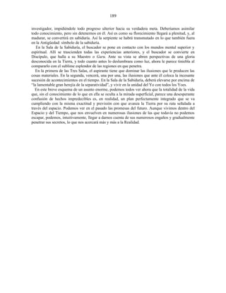 investigador, impidiéndole todo progreso ulterior hacia su verdadera meta. Deberíamos asimilar
todo conocimiento, pero sin detenernos en él. Así es como su florecimiento llegará a plenitud, y, al
madurar, se convertirá en sabiduría. Así la serpiente se habrá transmutado en lo que también fuera
en la Antigüedad: símbolo de la sabiduría.
En la Sala de la Sabiduría, el buscador se pone en contacto con los mundos mental superior y
espiritual. Allí se trascienden todas las experiencias anteriores, y el buscador se convierte en
Discípulo, que halla a su Maestro o Guru. Ante su vista se abren perspectivas de una gloria
desconocida en la Tierra, y todo cuanto antes lo deslumbrara como luz, ahora le parece tiniebla al
compararlo con el sublime esplendor de las regiones en que penetra.
En la primera de las Tres Salas, el aspirante tiene que dominar las ilusiones que le producen las
cosas materiales. En la segunda, vencerá, una por una, las ilusiones que ante él coloca la incesante
sucesión de acontecimientos en el tiempo. En la Sala de la Sabiduría, deberá elevarse por encima de
“la lamentable gran herejía de la separatividad”, y vivir en la unidad del Yo con todos los Yoes.
En este breve esquema de un asunto enorme, podemos todos ver ahora que la totalidad de la vida
que, sin el conocimiento de lo que en ella se oculta a la mirada superficial, parece una desesperante
confusión de hechos impredecibles es, en realidad, un plan perfectamente integrado que se va
cumpliendo con la misma exactitud y previsión con que avanza la Tierra por su ruta señalada a
través del espacio. Podemos ver en el pasado las promesas del futuro. Aunque vivimos dentro del
Espacio y del Tiempo, que nos envuelven en numerosas ilusiones de las que todavía no podemos
escapar, podemos, intuitivamente, llegar a darnos cuenta de sus numerosos engaños y gradualmente
penetrar sus secretos, lo que nos acercará más y más a la Realidad.
189
 