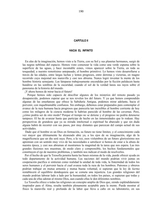 CAPITULO II
HACIA EL INFINITO
En alas de la imaginación, hemos visto a la Tierra, con su Sol y sus planetas hermanos, surgir de
las negras neblinas del espacio. Hemos visto comenzar la vida como una verde espuma sobre la
superficie de las aguas, y hace incontable eones, vimos aparecer sobre la Tierra, en toda su
tosquedad, a nuestro remotísimo antepasado, el hombre primitivo. Lo hemos visto desarrollarse a
través de las edades, entre largas luchas y lentos progresos, entre derrotas y victorias, en magno
recorrido cuya majestad nos maravilla y casi nos abruma. Nunca logró inventar la mente de los
hombre historia semejante. Las lámparas trabajosamente encendidas por la ficción palidecen hasta
hundirse en las sombras de la oscuridad, cuando el sol de la verdad lanza sus rayos sobre el
panorama de la historia del mundo.
¡Y ahora hemos de mirar hacia el futuro!
Porque hemos sido capaces de descifrar algunos de los misterios del remoto pasado ya
desaparecido, podemos esperar que se nos revelen los del futuro. Y ya que hemos comprendido
algunas de las enseñanzas que ofrece la Sabiduría Antigua, podemos mirar adelante, hacia el
porvenir, con inquebrantable confianza. Sin embargo, debemos estar preparados para contemplar el
avance de la raza humana hacia progresos que parecería tan increíbles al hombre corriente de hoy
como los milagros de la ciencia moderna le habrían parecido al hombre de las cavernas. Pero,
¿cómo podría ser de otro modo? Porque el tiempo no se detiene y el progreso no podría detenerse
tampoco. El ha de avanzar hasta que participe de hecho en las inmensidades que lo rodean. Hay
perspectivas de grandeza que ya su mirada intelectual o espiritual ha abarcado y que sin duda
alguna habrá de recorrer con sus pasos, por muy distantes que parezcan del campo actual de sus
actividades.
Dado que el hombre es un Dios en formación, su futuro no tiene límites; y el conocimiento cada
vez mayor que últimamente ha alcanzado abre ya, a los ojos de su imaginación, algo de la
magnificencia que un día será suya. Pero, a la vez, esos vislumbres de un futuro gloriosísimo nos
apremian con un sentido muy vivo de las necesidades a satisfacer si hemos de estar a la altura de
nuestra época, y casi nos abruman al mostrarnos la magnitud de la tarea que nos espera. Las tres
grandes ilusiones nos muestran, de modo claro y comprensible, los hechos fundamentales que
constituyen el eje de nuestros problemas, y también nos indican el modo de resolverlos.
Por el hecho de que la Teosofía penetra hasta las bases mismas de la vida, puede ofrecer ayuda en
todo departamento de la actividad humana. Las naciones del mundo podrían vivir juntas en
cooperación pacífica si sintieran como realidad la unidad de toda vida, la fraternidad de todos los
seres humanos y el porvenir hacia el cual avanza toda la raza de los hombres. Patronos y obreros
podrían trabajar en mutua armonía y mutua buena voluntad, si supieran que la ley de karma
restablecerá el equilibrio dondequiera que se cometa una injusticia. Las grandes religiones del
mundo podrían laborar lado a lado por la humanidad, en todos los países, si supieran que todas y
cada una de ellas adoran al mismo Dios, aun cuando ellas le den diferentes nombres.
La Teosofía ofrece a todas las religiones un concepto amplio de Dios que, siendo espléndidamente
inspirador para el Alma, resulta también plenamente aceptable para la mente. Puede mostrar al
físico la maravilla real y profunda de la labor que lleva a cabo en su laboratorio, en sus
190
 