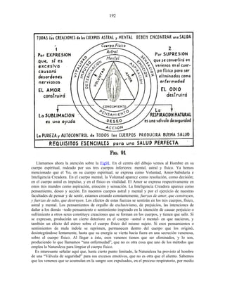 Llamamos ahora la atención sobre la Fig91. En el centro del dibujo vemos al Hombre en su
cuerpo espiritual, rodeado por sus tres cuerpos inferiores: mental, astral y físico. Ya hemos
mencionado que el Yo, en su cuerpo espiritual, se expresa como Voluntad, Amor-Sabiduría e
Inteligencia Creadora. En el cuerpo mental, la Voluntad aparece como resolución, como decisión;
en el cuerpo astral es impulso, y en el físico es vitalidad. El Amor se expresa respectivamente en
estos tres mundos como aspiración, emoción y sensación. La Inteligencia Creadora aparece como
pensamiento, deseo y acción. En nuestros cuerpos astral y mental y por el ejercicio de nuestras
facultades de pensar y de sentir, estamos creando constantemente, fuerzas de amor, que construyen,
y fuerzas de odio, que destruyen. Los efectos de estas fuerzas se sentirán en los tres cuerpos, físico,
astral y mental. Los pensamientos de orgullo de exclusivismo, de prejuicios, las intenciones de
dañar a los demás –todo pensamiento o sentimiento inspirado en la intención de causar perjuicio o
sufrimiento a otros seres constituye creaciones que se forman en los cuerpos, y tienen que salir. Si
se expresan, producirán un cierto deterioro en el cuerpo –astral o mental- en que nacieron, y
también un efecto del etéreo sobre el cuerpo físico del mismo sujeto. Si esos pensamientos o
sentimientos de mala índole se reprimen, permanecen dentro del cuerpo que los originó,
desintegrándose lentamente, hasta que su energía se vierta hacia fuera en una secreción venenosa,
sobre el cuerpo físico. Al llegar a éste, esos venenos tienen que ser eliminados, y lo son,
produciendo lo que llamamos “una enfermedad”, que no es otra cosa que uno de los métodos que
emplea la Naturaleza para limpiar el cuerpo físico.
Es interesante señalar aquí que, hasta cierto punto limitado, la Naturaleza ha provisto al hombre
de una “Válvula de seguridad” para sus excesos emotivos, que no es otra que el aliento. Sabemos
que los venenos que se acumulan en la sangre son expulsados, en el proceso respiratorio, por medio
192
 