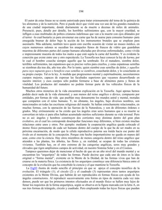 El autor de estas líneas no se siente autorizado para tratar extensamente del tema de la química de
los alimentos y de la nutrición. Pero sí puede decir que visitó una vez uno de los grandes mataderos
de una ciudad importante, donde diariamente se da muerte a decenas de miles de animales.
Presenció, pues, detalle por detalle, los horribles sufrimientos que, con la mayor crueldad, se
infligen a esas multitudes de pobres criaturas indefensas que van a la muerte con ojos dilatados por
el terror –lo cual bastaría ya para envenenar esa carne que ha de usarse para consumo humano- para
enseguida bramar de dolor bajo la acción de los instrumentos brutales que se emplean para
asesinarlo. Más adelante, también tuvo quien esto escribe ocasión de visitar un museo médico, en
cuyos numerosos salones se sucedían los anaqueles llenos de frascos de vidrio que guardaban
muestras de diferentes partes del cuerpo humano afectadas por diversas enfermedades, como vívida
e impresionante muestra de todos los males a que está sujeta la carne del hombre. Y es evidente la
conexión que existe entre uno y otro espectáculo. La Teosofía nos hace conocer la ley de karma, por
lo cual el hombre cosecha siempre aquello que ha sembrado. En el matadero, siembra dolor,
terribles sufrimientos, tan espantosos que es preciso verlos para creerlos, y estas espantosas semillas
se siembran día tras día, año tras año. Por lo tanto, quien siembre esas semillas de dolor, y aquellos
para cuyo supuesto goce o beneficio esas semillas se siembren, cosecharán dolor, y lo cosecharán en
su propio cuerpo. Tal es la ley. A medida que progresemos mental y espiritualmente, necesitaremos
cuerpos mejores, capaces de expresar las facultades superiores que vayamos desarrollando en
nuestro interior; y esos cuerpos sólo podrán formarse a base de alimentos puros y llenos de
vitalidad. Los productos del matadero no podrán formar parte de los vehículos físicos de la
humanidad del futuro.
Muchos otros misterios de la vida encuentran explicación en la Teosofía. Aquí apenas hemos
podido decir nada de la vida elemental, y aun menos del reino angélico o dévico, compuesto por
entidades, por formas de vida que pueblan muy densamente los mundos astral y mental, moradas
que comparten con el reino humano. Y, no obstante, los ángeles, bajo diversos nombres, son
mencionados en todas las escrituras religiosas del mundo. Se hallan estrechamente relacionados, en
muchas formas, con la operación de las fuerzas de la Naturaleza, y son de diferentes órdenes o
grados. Muy erróneamente se ha creído que los ángeles eran seres humanos que a su muerte se
convertían en tales si para ellos habían acumulado méritos suficientes durante su vida terrenal. Pero
no es así: ángeles y hombres constituyen dos corrientes muy distintas dentro del gran plan
evolutivo, en el cual les corresponde desempeñar funciones muy diferentes, si bien existen muchas
relaciones entre unos y otros. Por ejemplo: mediante la cooperación angélica queda colocado el
átomo físico permanente de cada ser humano dentro del cuerpo de la que ha de ser madre en su
próxima encarnación, de modo que la célula reproductiva paterna sea traída hacia ese punto del
óvulo en el momento de la concepción. Porque este hecho importantísimo no queda en manos del
azar, como cree la ciencia. Hay otros miembros de menos categoría dentro del reino angélico que
atienden a las plantas, los árboles, las flores y, en realidad, se ocupan de todas las criaturas
vivientes. También hay, en el otro extremo de las categorías angélicas, seres muy grandes y
elevados que rigen amplísimos campos de actividad, en nuestro Sistema Solar y en el Cosmos.
Tampoco queremos dejar de mencionar el hecho de que en un alto nivel del mundo mental y se
encuentran los “arquetipos” de todas las formas. Puede decirse que cada uno de éstos es la idea
original o “forma mental”, existente en la Mente de la Deidad, de las formas vivas que han de
crearse en la materia física. La existencia de los arquetipos constituye una diferencia básica entre el
concepto de la evolución que ha concebido la ciencia y el que mantiene la Teosofía.
La Fig93 ilustra de modo sencillo el principio en que se apoya el concepto teosófico de la
evolución. El triángulo (1), el círculo (2) y el cuadrado (3) representan otros tantos arquetipos
existentes en la Mente Divina, que habrán de ser reproducidos en formas físicas con ayuda de los
ángeles constructores. Al reproducir sucesivamente esta forma en tipos de materia cada vez más
densos, puede ser que los primeros intentos efectuados en el mundo físico se hallen muy lejos de
llenar los requisitos de la forma arquetípica, según se observa en la figura marcada con la letra A, en
sus tres formas de triángulo, círculo y cuadrado. Pero empleando todas las leyes físicas que puedan
194
 