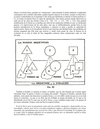 afectar a la forma física, guiando sus “mutaciones”, seleccionando el medio ambiente o empleando
cualesquiera otros métodos adecuados, pueden lograrse mejoras en la forma, siempre en dirección a
su mayor conformidad con el arquetipo (1-B), hasta que finalmente se obtiene la forma perfecta (1-
C), en cuanto la materia física es capaz de reproducirla. Este mismo proceso puede observarse en
cada una de las otras dos formas (véase 2-A, 2-B, 2-C y 3-A, 3-B y 3-C). Esta gradual
modificación de la forma no se produce por obra de las mutaciones debidas al azar, ni meramente
gracias a la supervivencia de los más aptos, sino que es deliberadamente guiada hacia la más
perfecta reproducción de la forma arquetípica, y entonces se pone a prueba su capacidad de
supervivencia. Hasta en el elevadísimo nivel en que funciona una Deidad Solar, hay problemas de
enorme magnitud que Ella tiene que resolver y, desde cierto punto de vista, la historia de la
evolución no es sino el relato de Sus estupendos esfuerzos hacia realizaciones cada vez más
elevadas.
También el hombre se enfrenta al futuro; el hombre, que ha sido llamado por el poeta inglés
Alexander Pope “la gloria, la burla y el enigma del mundo”. Yérguese el hombre, mirando hacia
adelante, como quien aún desconoce su propia fuerza, y se cree débil, siendo así que en su ser toda
fuerza se concentra , ya que es un Dios que ha olvidado su propia divinidad, un Yo que se ha
identificado con el No-Yo, que cree ser de la Tierra, y cuyo verdadero hogar están e las glorias de
los reinos celestiales. Porque, como tan bien lo expresó Carlyle:
Es de la Tierra, pero su pensamiento vuela entre las estrellas; mezquinos y despreciables son sus
necesidades y deseos, pero sirven a un alma exaltada por magnos y gloriosos designios, por ansias
inmortales, por pensamientos que recorren los cielos y que abarcan la eternidad. Es un pigmeo que
se yergue sobre la delgada superficie de un pequeño planeta, pero su indomable espíritu se lanza
hacia lo infinito, y sólo en él halla reposo.
195
 