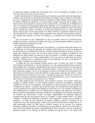 la experiencia religiosa. También por este Sendero, que es el de la Sabiduría, al fundirse con los
otros dos, alcánzase la unión con el Yo Único.
Aquellos que practican los rituales prescriptos por una iglesia, que rinden culto ante algún altar o
santuario, que se inclinan en adoración ante la imagen de cualquier Dios o símbolo de la Verdad, o
que ven en cualquiera de los grandes Instructores religiosos el ideal sublime al que deciden seguir,
se dirigen al Sendero de Devoción, en el que entrarán cuando reconozcan que la religión no es
forma externa sino realización y práctica de una verdad interna, y perciban que la finalidad de la
vida es la consecución del progreso espiritual del individuo, y no la aceptación de un plan, sea el
que sea, encaminado a lograr la salvación o la liberación individual mediante la virtud o los méritos
ajenos. Aquellos que siguen el Sendero de la Devoción descubrirán que su propia iluminación
interna de muy poco les sirve para ayudar a los demás mientras no aprendan a traducirla en una
filosofía práctica de la vida e infundir valores espirituales a los crecientes conocimientos científicos.
Así, también ellos fundirán en uno los Tres Senderos, y se fundirán con la Fuente Única de todo
Ser.
Esto nos muestra el valor fundamental de estas tres grandes formas de actividad humana,
mediante las cuales, al principio sin saberlo, pero luego con ojos plenamente abiertos, avanzan los
hombres hacia la meta suprema de la vida.
Pero, ¿qué diremos del arte?
De seguro el arte lleva también hacia estos Tres Senderos, y es muestra exterior del interno nivel
de verdad que el individuo ha alcanzado. El verdadero artista funde en su interior la inspiración
ferviente del devoto, la sabiduría del Filósofo y el conocimiento del hombre de ciencia. El arte es el
modo cómo hacemos las cosas: hay un arte de barrer el piso, de arreglar los muebles de una
habitación, de afilar un lápiz, así como hay un arte de conversar... La danza, la música, la pintura,
escultura y arquitectura son formas especializadas de arte que poseen un substratum de ciencia,
filosofía y religión en que se sustentan las obras de arte materiales. Así pues, el arte genuino es
bueno, bello y verdadero en relación con la vida.
A medida que las cosas terrenales pierden atractivo para el hombre que busca la Verdad,
convirtiéndose esta búsqueda en el factor dominante en su vida, penetra paulatinamente en regiones
más profundas de su conciencia, descubrimiento que, anuncia una nueva etapa en el largo proceso
de desarrollo de las facultades del Alma. Comenzará entonces a darse cuenta de que, a lo largo de
toda extensísima jornada, a través de los períodos de calma y en el fragor de las tormentas, de la
alternación de los días fáciles y de los días difíciles, ha sido guiado a cada paso del camino. Y ahora
esta realización ha de florecer en una nueva y maravillosa experiencia. Porque en la Sala de la
Sabiduría, si continúa avanzando resueltamente, con firme determinación y con el corazón lleno de
amor a Dios y a los hombres, se encontrará con su “Maestro”.
Aquí debe explicarse que positivamente existen Hombres Perfectos. Son grandes Almas que,
mediante el esfuerzo intenso y la bien dirigida unidad de propósito, han llegado a adelantarse
notablemente al resto de sus semejantes, y han logrado esa unión consciente con la Divinidad que
vislumbran unos cuantos, muy pocos, que de lejos los siguen. Esos Grandes Seres han logrado ya el
estado de perfección, en lo que el reino humano se refiere pero, en vez de continuar avanzando por
vías sobrehumanas de evolución que los introducirían en regiones muy lejanas de las luchas y
dolores terrenales, han preferido permanecer dentro de la raza humana a fin de ayudar a aquellos de
sus hermanos que estén prontos a seguir sus huellas, impartiéndoles las enseñanzas superiores
necesarias para que den los próximos pasos en el Sendero. A estos Grandes Seres se les llama
“Adeptos” o “Maestros de Sabiduría y Compasión”. Para comprender, en cuanto nos sea posible, la
naturaleza y la labor de estos Maestros, no debemos ceñirnos a pensar en términos de las
limitaciones de la vida terrenal porque, si bien la gran mayoría de Ellos poseen cuerpos físicos, no
están aprisionados dentro de ellos como lo estamos nosotros en los nuestros. Los emplean
libremente cuando los necesitan, y los abandonan, con igual libertad, cuando no les hacen falta. A
pesar de que los Maestros descuellan incomparablemente sobre nosotros a causa de su desarrollo
espiritual, cuando un ser humano se halla en presencia de uno de Ellos se da cuenta, muy
197
 