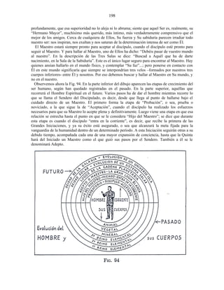 profundamente, que esa superioridad no lo aleja ni lo abruma; siente que aquel Ser es, realmente, su
“Hermano Mayor”, muchísimo más querido, más íntimo, más verdaderamente comprensivo que el
mejor de los amigos. Cerca de cualquiera de Ellos, Su fuerza y Su sabiduría parecen irradiar todo
nuestro ser: nos inspiran, nos exaltan y nos saturan de la determinación intensa de ser como Él.
El Maestro estará siempre pronto para aceptar al discípulo, cuando el discípulo esté pronto para
seguir al Maestro. Y para hallar al Maestro, uno de Ellos ha dicho: “Debéis pasar de vuestro mundo
al nuestro”. En la descripción de las Tres Salas se dice: “Buscad a Aquél que ha de darte
nacimiento, en la Sala de la Sabiduría”. Este es el único lugar seguro para encontrar al Maestro. Hay
quienes ansían hallarlo en el mundo físico, y contemplar “Su faz”...; pero ponerse en contacto con
Él en este mundo significaría que siempre se interpondrían tres velos –formados por nuestros tres
cuerpos inferiores- entre Él y nosotros. Por eso debemos buscar y hallar al Maestro en Su mundo, y
no en el nuestro.
Observemos ahora la Fig. 94. En la parte inferior del dibujo aparecen las etapas de crecimiento del
ser humano, según han quedado registradas en el pasado. En la parte superior, aquéllas que
recorrerá el Hombre Espiritual en el futuro. Varios pasos ha de dar el hombre mientras recorre lo
que se llama el Sendero del Discipulado, es decir, desde que llega al punto de hallarse bajo el
cuidado directo de un Maestro. El primero forma la etapa de “Probación”, o sea, prueba o
noviciado, a la que sigue la de “Aceptación”, cuando el discípulo ha realizado los esfuerzos
necesarios para que su Maestro lo acepte plena y definitivamente. Luego viene una etapa en que esa
relación se estrecha hasta el punto en que se le considera “Hijo del Maestro”; se dice que durante
esta etapa es cuando el discípulo “entra en la corriente”, es decir, que recibe la primera de las
Grandes Iniciaciones, y ya su éxito está asegurado, o sea que alcanzará la meta fijada para la
vanguardia de la humanidad dentro de un determinado período. A esta Iniciación seguirán otras a su
debido tiempo, acompañada cada una de una mayor expansión de conciencia, hasta que la Quinta
hará del Iniciado un Maestro como el que guió sus pasos por el Sendero. También a él se le
denominará Adepto.
198
 
