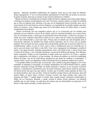 galaxias , habiendo ascendido notablemente de categoría, hasta que en otra etapa de adelanto,
dirijan supergalaxias. Y así se irá desarrollando gradualmente el Gran Plan, de ascenso en ascenso,
de gloria en gloria, hasta que se alcance lo que nosotros llamamos Lo Infinito.
Mucho nos hemos aventurado por las largas sendas del futuro, llegando acaso hasta captar fugaces
vislumbres de magnos acontecimientos por venir. Por ahora, estamos todavía en medio de la batalla
que se libra en regiones muy inferiores a las que con la imaginación hemos recorrido, pero con el
conocimiento de la meta hacia la cual nos dirigimos y la seguridad de los grandes poderes que laten
dentro de nosotros, como chispas que somos de la Divinidad, hemos de cobrar ánimo y avanzar
resueltamente hacia delante.
Hemos reconocido que este magnífico palacio que es la civilización que los hombres han
edificado con sus esfuerzos a través de las edades, tiene los cimientos hundidos, no en tierra firme,
sino en movedizas arenas, y ahora que las torrenciales lluvias descienden, y suben las crecientes, el
miedo nos acosa. Erigimos maravillosos ídolos de oro y plata, ante los cuales nos posternábamos,
pero se han desmoronado y yacen por tierra. Porque para un mundo que está designado para el
crecimiento espiritual, los hombres han fijado normas materiales, que no sirven, que no pueden
perdurar. Pero no hemos de temer, porque sólo será destruido aquello que no merezca sobrevivir: lo
verdaderamente caduco, lo que no sirva, caerá a tierra y desaparecerá, para ser sustituido por lo
nuevo, que será mejor, más fuerte y más bello. Unas veces, zigzaguean los relámpagos, retumba el
trueno, y las aguas avanzan, rugiendo amenazadoras; otras veces brilla el Sol, y suaves brisas traen
el aroma de las flores, y nos es posible detenernos a gozar de las bellezas del paisaje. Pero debemos
seguir avanzando. Porque ya está terminando la negra noche que envolvió a la Tierra, y aquellos
que se adelantaron a los demás y ya han escalado las alturas nos hablan, no sólo de la espléndida
belleza del lugar, sino de las maravillosas perspectivas que desde las cumbres se contemplan. Y
nosotros todos, vemos ya resplandecer sobre el horizonte las leves primeras lumbres de la aurora.
Y los grandes Sabios nos dicen que, en eones por venir, cuando ya hayamos llegado a vivir como
realidades la Infinidad, la Eternidad y la Unidad, fundiéndolas en la REALIDAD ÚNICA, cuando
hayamos regresado al hogar del Padre, de donde emanamos, entonces se nos revelará el misterio
supremo, y entenderemos, percibiremos que, de modo misterioso, jamás hemos salido de ese hogar.
No hemos hecho más que creer que salimos. Creímos que el hombre estaba separado de Dios y de
los demás hombres; pero esto era falso. Todos los hombres siempre hemos sido hermanos, hijos del
mismo Padre, en quien todos vivíamos. Creímos recorrer una larga jornada, pero nunca nos
alejamos del Padre. Y cuando llegue el triunfo final, cuando nuestra conciencia condicionada se
funda con la Conciencia Absoluta, y quede vencida la última ilusión sabremos, con plenitud
inefable, que en todo tiempo, en cada paso del camino que tan interminable nos pareciera, en Él
hemos vivido, hemos actuado, y tenido nuestro ser.
F I N
200
 