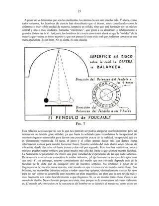 A pesar de lo diminutas que son las moléculas, los átomos lo son aún mucho más. Y ahora, como
todos sabemos, los hombres de ciencia han descubierto que el átomo, antes considerado como la
ultérrima e indivisible unidad de materia, tampoco es sólido, sino que está formado por un núcleo
central y una o más unidades, llamadas “electrones”, que giran a su alrededor, y relativamente a
grandes distancias de él. Así pues, los hombres de ciencia convienen ahora en que la “solidez” de la
materia que vemos en torno nuestro y que nos parece la cosa más real que podemos conocer es una
mera apariencia. Es un mito. No es cierta. Es una ilusión.
Esta relación de cosas que no son lo que nos parecen ser podría alargarse indefinidamente; pero tal
reiteración no tendría gran utilidad, ya que basta lo señalado para recordarnos la incapacidad de
nuestros órganos sensoriales para darnos una percepción exacta de la realidad, incapacidad que ya
es plenamente reconocida. El tacto, el gusto y el olfato apenas hacen más que darnos cierta
información valiosa para nuestro bienestar físico. Nuestro sentido del oído abarca once octavas de
vibración, desde dieciséis mil hasta treinta y dos mil por segundo. Pero muchos mamíferos, aves e
insectos pueden captar sonidos que están mucho más allá del límite a que alcanza nuestra facultad.
La Naturaleza seguramente les ofrece una gran variedad de experiencias de las que nada sabemos.
De sesenta o más octavas conocidas de ondas radiantes, ¡el ojo humano es incapaz de captar mas
que una! Y, sin embargo, nuestro conocimiento del medio que nos circunda depende más de la
facultad de la vista que de cualquier otro de nuestros sentidos. No obstante, a pesar de lo
fragmentario de nuestro conocimiento, este mundo en que vivimos es un mundo maravilloso. Sus
bellezas, sus maravillas deberían indicar a todos –pero hay quienes, obstinadamente cierran los ojos
para no ver- como se desarrolla ante nosotros un plan magnífico, un plan que se nos revela más y
más fascinante con cada descubrimiento a que llegamos. Sí, es un mundo maravilloso Pero es un
mundo de ilusión. No es ilusorio porque no exista, sino porque no lo conocemos tal como realmente
es. El mundo tal como existe en la conciencia del hombre no es idéntico al mundo tal como existe en
21
 