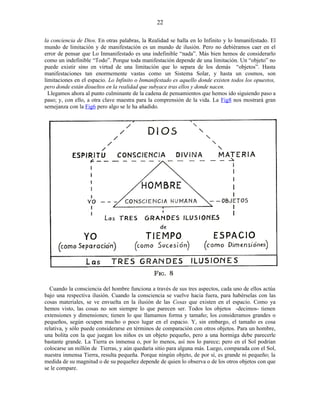 la conciencia de Dios. En otras palabras, la Realidad se halla en lo Infinito y lo Inmanifestado. El
mundo de limitación y de manifestación es un mundo de ilusión. Pero no debiéramos caer en el
error de pensar que Lo Inmanifestado es una indefinible “nada”. Más bien hemos de considerarlo
como un indefinible “Todo”. Porque toda manifestación depende de una limitación. Un “objeto” no
puede existir sino en virtud de una limitación que lo separa de los demás “objetos”. Hasta
manifestaciones tan enormemente vastas como un Sistema Solar, y hasta un cosmos, son
limitaciones en el espacio. Lo Infinito o Inmanifestado es aquello donde existen todos los opuestos,
pero donde están disueltos en la realidad que subyace tras ellos y donde nacen.
Llegamos ahora al punto culminante de la cadena de pensamientos que hemos ido siguiendo paso a
paso; y, con ello, a otra clave maestra para la comprensión de la vida. La Fig8 nos mostrará gran
semejanza con la Fig6 pero algo se le ha añadido.
Cuando la consciencia del hombre funciona a través de sus tres aspectos, cada uno de ellos actúa
bajo una respectiva ilusión. Cuando la consciencia se vuelve hacia fuera, para habérselas con las
cosas materiales, se ve envuelta en la ilusión de las Cosas que existen en el espacio. Como ya
hemos visto, las cosas no son siempre lo que parecen ser. Todos los objetos -decimos- tienen
extensiones y dimensiones; tienen lo que llamamos forma y tamaño; los consideramos grandes o
pequeños, según ocupen mucho o poco lugar en el espacio. Y, sin embargo, el tamaño es cosa
relativa, y sólo puede considerarse en términos de comparación con otros objetos. Para un hombre,
una bolita con la que juegan los niños es un objeto pequeño, pero a una hormiga debe parecerle
bastante grande. La Tierra es inmensa o, por lo menos, así nos lo parece; pero en el Sol podrían
colocarse un millón de Tierras, y aún quedaría sitio para alguna más. Luego, comparada con el Sol,
nuestra inmensa Tierra, resulta pequeña. Porque ningún objeto, de por sí, es grande ni pequeño; la
medida de su magnitud o de su pequeñez depende de quien lo observa o de los otros objetos con que
se le compare.
22
 