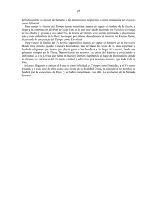 definitivamente la ilusión del tamaño y las dimensiones llegaremos a tener conciencia del Espacio
como Infinidad.
Para vencer la ilusión del Tiempo (como sucesión), hemos de seguir el sendero de la Razón, y
llegar a la comprensión del Plan de Vida. Esto es lo que han venido haciendo los filósofos a lo largo
de las edades y, gracias a sus esfuerzos, la tiranía del tiempo está siendo dominada, y alcanzamos
más y más vislumbres de lo Real, hasta que, por último, descubramos el misterio del Eterno Ahora,
alcanzando la conciencia del Tiempo como Eternidad.
Para vencer la ilusión del Yo (como separación), hemos de seguir el Sendero de la Devoción.
Desde muy remoto pasado, Grandes Instructores han revelado las leyes de la vida espiritual y
fundado religiones que tienen por objeto guiar a los hombres a lo largo del camino, desde sus
primeros tiempos en la Tierra. Desarrollando en nosotros las cosas del Espíritu y escuchando y
cultivando la Voz Divina que habla en nuestro interior, llegaremos al lugar de Iluminación, donde
se alcanza la conciencia del Yo como Unidad y sabremos, por nosotros mismos, que toda vida es
Una.
Así pues, llegando a conocer el Espacio como Infinidad, el Tiempo como Eternidad, y el Yo como
Unidad, y a cada uno de ellos como una faceta de la Realidad Única, la conciencia del hombre se
fundirá con la conciencia de Dios, y se habrá completado, con ello. La evolución de la Mónada
humana.
25
 