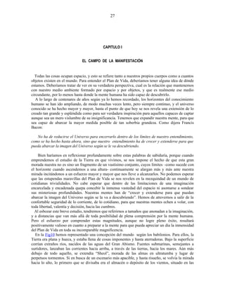CAPITULO I
EL CAMPO DE LA MANIFESTACIÓN
Todas las cosas ocupan espacio, y esto se refiere tanto a nuestros propios cuerpos como a cuantos
objetos existen en el mundo. Para entender el Plan de Vida, deberíamos tener alguna idea de dónde
estamos. Deberíamos tratar de ver en su verdadera perspectiva, cual es la relación que mantenemos
con nuestro medio ambiente formado por espacio y por objetos, y que es realmente ese medio
circundante, por lo menos hasta donde la mente humana ha sido capaz de descubrirlo.
A lo largo de centenares de años según ya lo hemos recordado, los horizontes del conocimiento
humano se han ido ampliando, de modo muchas veces lento, pero siempre continuo, y el universo
conocido se ha hecho mayor y mayor, hasta el punto de que hoy se nos revela una extensión de lo
creado tan grande y espléndida como para ser verdadera inspiración para aquellos capaces de captar
aunque sea un mero vislumbre de su insignificancia. Tenemos que expandir nuestra mente, para que
sea capaz de abarcar la mayor medida posible de tan soberbia grandeza. Como dijera Francis
Bacon:
No ha de reducirse el Universo para encerrarlo dentro de los límites de nuestro entendimiento,
como se ha hecho hasta ahora, sino que nuestro entendimiento ha de crecer y extenderse para que
pueda abarcar la imagen del Universo según se le va descubriendo.
Bien haríamos en reflexionar profundamente sobre estas palabras de sabiduría, porque cuando
emprendemos el estudio de la Tierra en que vivimos, se nos impone el hecho de que esta gran
morada nuestra no es sino un fragmento de un vastísimo conjunto, cuyos límites –como sucede con
el horizonte cuando ascendemos a una altura- continuamente se alargan más y más ante nuestra
mirada incitándonos a un esfuerzo mayor y mayor que nos lleve a alcanzarlos. No podemos esperar
que las estupendas maravillas del Plan de Vida se nos revelen en la mezquindad de un mundo de
cotidianas trivialidades. No cabe esperar que dentro de las limitaciones de una imaginación
encarcelada y encadenada quepa concebir la inmensa vastedad del espacio ni asomarse a sondear
sus misteriosas profundidades. Nuestras mentes han de “crecer y extenderse para que puedan
abarcar la imagen del Universo según se la va a descubriendo”. Hemos de atrevernos a salir de la
confortable seguridad de lo corriente, de lo cotidiano, para que nuestras mentes echen a volar, con
toda libertad, valentía y decisión, hacia las cumbres.
Al esbozar este breve estudio, tendremos que referirnos a tamaños que anonadan a la imaginación,
y a distancias que van más allá de toda posibilidad de plena comprensión por la mente humana.
Pero el esfuerzo por comprender estas magnitudes, aunque no logre pleno éxito, resultará
positivamente valioso en cuanto a preparar a la mente para que pueda apreciar un día la inmensidad
del Plan de Vida en toda su incomparable magnificencia.
En la Fig10 hemos representado una concepción del mundo según los babilonios. Para ellos, la
Tierra era plana y hueca, y estaba llena de cosas imponentes y hasta aterradoras. Bajo la superficie
corrían extraños ríos, nacidos de las aguas del Gran Abismo. Fuentes submarinas, semejantes a
surtidores, lanzaban las corrientes hacia arriba, a través de las tierras, hacia los mares. Aún más
debajo de todo aquello, se extendía “Sheol”, morada de las almas en ultratumba y lugar de
perpetuos tormentos. Si en busca de un escenario más apacible, y hasta risueño, se volvía la mirada
hacia lo alto, lo primero que se divisaba era el almacén o depósito de los vientos, situado en las
27
 