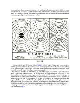 observando este diagrama, que entonces se creía que las estrellas giraban alrededor del Sol, porque
sólo después de descubrirse la verdadera naturaleza de las estrellas, al saberse que eran otros tantos
soles, fue cuando el Universo se expandió súbitamente ante lamente humana, alcanzando a nuestros
ojos una magnitud que antes ni siquiera se soñara.
Ahora sabemos que el Sistema Solar (FIG11C) incluye nueve planetas con sus respectivos
satélites y varios centenares de asteroides, estos últimos pequeños objetos de carácter planetario y
de un diámetro de seis a seiscientos kilómetros, que algunos hombres de ciencia consideran como
restos de un mundo que se hizo añicos en un remoto pasado.,
El Sol mide 1.391.000 Km. de diámetro y es, el miembro mayor de su sistema y , por supuesto, su
señor y gobernante, fuente de calor y de luz para todos sus componentes. La Tierra mide 12.740
Km. de diámetro y, sin embargo, tan grande es el volumen del Sol, que más de un millón de globos
del tamaño de la Tierra cabrían dentro del. No menos sorprendente resulta la relativa pequeñez de
los demás planetas si se les compara con el Sol, y la inmensidad de las distancias que de éste los
separan: La Tierra está a 149.400.000 de Km. del Sol; Plutón, el más lejano de los planetas, a cerca
de 5.950.000.000 de Km. Pero estas cifras son tan enormes que la mente no llega a captarlas bien.
Reduzcamos, pues, la escala a tamaños representados por cifras que estén más a nuestro alcance.
Supongamos que el Sol estuviese representado por una esfera de 8 cm de diámetro, tal como la
que aparece en la Fig12.
29
 