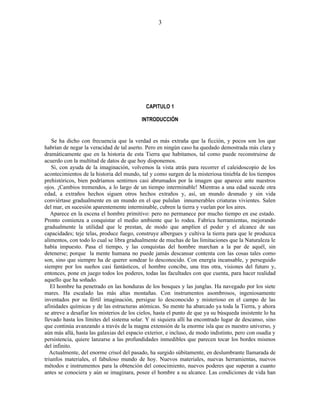 CAPITULO 1
INTRODUCCIÓN
Se ha dicho con frecuencia que la verdad es más extraña que la ficción, y pocos son los que
habrían de negar la veracidad de tal aserto. Pero en ningún caso ha quedado demostrada más clara y
dramáticamente que en la historia de esta Tierra que habitamos, tal como puede reconstruirse de
acuerdo con la multitud de datos de que hoy disponemos.
Si, con ayuda de la imaginación, volvemos la vista atrás para recorrer el caleidoscopio de los
acontecimientos de la historia del mundo, tal y como surgen de la misteriosa tiniebla de los tiempos
prehistóricos, bien podríamos sentirnos casi abrumados por la imagen que aparece ante nuestros
ojos. ¡Cambios tremendos, a lo largo de un tiempo interminable! Mientras a una edad sucede otra
edad, a extraños hechos siguen otros hechos extraños y, así, un mundo desnudo y sin vida
conviértase gradualmente en un mundo en el que pululan innumerables criaturas vivientes. Salen
del mar, en sucesión aparentemente interminable, cubren la tierra y vuelan por los aires.
Aparece en la escena el hombre primitivo: pero no permanece por mucho tiempo en ese estado.
Pronto comienza a conquistar el medio ambiente que lo rodea. Fabrica herramientas, mejorando
gradualmente la utilidad que le prestan, de modo que amplíen el poder y el alcance de sus
capacidades; teje telas, produce fuego, construye albergues y cultiva la tierra para que le produzca
alimentos, con todo lo cual se libra gradualmente de muchas de las limitaciones que la Naturaleza le
había impuesto. Pasa el tiempo, y las conquistas del hombre marchan a la par de aquél, sin
detenerse; porque la mente humana no puede jamás descansar contenta con las cosas tales como
son, sino que siempre ha de querer sondear lo desconocido. Con energía incansable, y perseguido
siempre por los sueños casi fantásticos, el hombre concibe, una tras otra, visiones del futuro y,
entonces, pone en juego todos los poderes, todas las facultades con que cuenta, para hacer realidad
aquello que ha soñado.
El hombre ha penetrado en las honduras de los bosques y las junglas. Ha navegado por los siete
mares. Ha escalado las más altas montañas. Con instrumentos asombrosos, ingeniosamente
inventados por su fértil imaginación, persigue lo desconocido y misterioso en el campo de las
afinidades químicas y de las estructuras atómicas. Su mente ha abarcado ya toda la Tierra, y ahora
se atreve a desafiar los misterios de los cielos, hasta el punto de que ya su búsqueda insistente lo ha
llevado hasta los límites del sistema solar. Y ni siquiera allí ha encontrado lugar de descanso, sino
que continúa avanzando a través de la magna extensión de la enorme isla que es nuestro universo, y
aún más allá, hasta las galaxias del espacio exterior, e incluso, de modo indistinto, pero con osadía y
persistencia, quiere lanzarse a las profundidades inmedibles que parecen tocar los bordes mismos
del infinito.
Actualmente, del enorme crisol del pasado, ha surgido súbitamente, en deslumbrante llamarada de
triunfos materiales, el fabuloso mundo de hoy. Nuevos materiales, nuevas herramientas, nuevos
métodos e instrumentos para la obtención del conocimiento, nuevos poderes que superan a cuanto
antes se conociera y aún se imaginara, posee el hombre a su alcance. Las condiciones de vida han
3
 