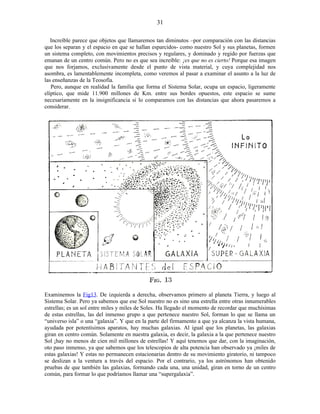 Increíble parece que objetos que llamaremos tan diminutos –por comparación con las distancias
que los separan y el espacio en que se hallan esparcidos- como nuestro Sol y sus planetas, formen
un sistema completo, con movimientos precisos y regulares, y dominado y regido por fuerzas que
emanan de un centro común. Pero no es que sea increíble: ¡es que no es cierto! Porque esa imagen
que nos forjamos, exclusivamente desde el punto de vista material, y cuya complejidad nos
asombra, es lamentablemente incompleta, como veremos al pasar a examinar el asunto a la luz de
las enseñanzas de la Teosofía.
Pero, aunque en realidad la familia que forma el Sistema Solar, ocupa un espacio, ligeramente
elíptico, que mide 11.900 millones de Km. entre sus bordes opuestos, este espacio se sume
necesariamente en la insignificancia si lo comparamos con las distancias que ahora pasaremos a
considerar.
Examinemos la Fig13. De izquierda a derecha, observamos primero al planeta Tierra, y luego al
Sistema Solar. Pero ya sabemos que ese Sol nuestro no es sino una estrella entre otras innumerables
estrellas; es un sol entre miles y miles de Soles. Ha llegado el momento de recordar que muchísimas
de estas estrellas, las del inmenso grupo a que pertenece nuestro Sol, forman lo que se llama un
“universo isla” o una “galaxia”. Y que en la parte del firmamento a que ya alcanza la vista humana,
ayudada por potentísimos aparatos, hay muchas galaxias. Al igual que los planetas, las galaxias
giran en centro común. Solamente en nuestra galaxia, es decir, la galaxia a la que pertenece nuestro
Sol ¡hay no menos de cien mil millones de estrellas! Y aquí tenemos que dar, con la imaginación,
oto paso inmenso, ya que sabemos que los telescopios de alta potencia han observado ya ¡miles de
estas galaxias! Y estas no permanecen estacionarias dentro de su movimiento giratorio, ni tampoco
se deslizan a la ventura a través del espacio. Por el contrario, ya los astrónomos han obtenido
pruebas de que también las galaxias, formando cada una, una unidad, giran en torno de un centro
común, para formar lo que podríamos llamar una “supergalaxia”.
31
 