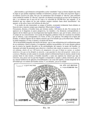 ¿Qué tamaños y qué distancias corresponden a estas vastedades? Aquí ya hemos dejado muy atrás
la etapa en que podían emplearse medidas en kilómetros, porque con ellas sería necesario llegar a
un número excesivo de cifras. Por eso, los astrónomos han inventado el “año-luz” para utilizarlo
como unidad de medida. El “año-luz” equivale a la distancia recorrida por un rayo de luz durante un
año, y ya sabemos que el rayo de luz viaja a la velocidad de 299.800 Km. por segundo. ¡Y la
distancia que nos separa de los más remotos cuerpos estelares hasta ahora descubiertos –los
quasars- es de ocho a nueve mil millones de años-luz!
Y en medio de esta inmensidad, se yergue el hombre, avanzando ávidamente hacia delante en
busca de más y mayores campos que conquistar. Observemos la Fig14.
Físicamente, diremos, el hombre tiene, por término medio, 1,80 metros de alto. Por encima de él
aparecen en el diagrama en pasos progresivos, los tamaños y las distancias correspondientes a
algunos de los objetos que sus investigaciones han logrado abarcar y que, por lo tanto, entran ya en
el campo de sus conocimientos. Con ayuda del diagrama, podemos tratar de visualizar los tamaños
que se indican, y que corresponden a la Tierra, al Sol, a las galaxias. Por debajo de la figura del
hombre, se indican algunos de los objetos menores que él en tamaño que ya ha observado y medido:
la célula sanguínea, el virus, el átomo y el núcleo del átomo.
De la inconcebible pequeñez del núcleo del átomo –que es una millonésima de la millonésima parte
de un centímetro- hasta la lejanía y la magnitud, también inconcebibles, de la más distante galaxia
que la ciencia ha logrado descubrir en las profundidades del espacio, la mente del hombre, en
incesante actividad, ha penetrado para observar y clasificar todo cuanto se pusiera a su alcance. Y,
sin embargo, dentro de ese 1,80 metros de maquinaria viva que él llama su cuerpo, se ocultan
misterios a los que no ha dirigido su atención, y que guardan la clave del propósito mismo de su
existencia. Mientras en todo cuanto lo circunda, desde lo infinitesimal hasta lo enorme, desde lo más
cercano hasta lo más remoto, el hombre descubre y acata una suprema ley natural que rige al
Universo, muy pocos son los que han llegado a comprender y aceptar, a plena conciencia, que esa
ley natural también ha de aplicarse invariablemente a las cosas del espíritu, al lento despertar de la
Divinidad que vive dentro del hombre mismo. Y, no obstante, ¡esa es la verdad!
32
 