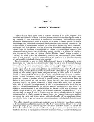 CAPITULO II
DE LA INFINIDAD A LA HUMANIDAD
Hemos lanzado rápida ojeada sobre el vastísimo anfiteatro de los cielos, logrando leves
vislumbres de su ilimitada extensión, y hallando pruebas evidentes de que en todas partes reinan la
ley y el orden. Al tratar de visualizar las inmensidades de estructura y de distancia que se nos
presentaban, no hemos podido menos de reconocer que el magno y soberbio plan de la existencia
posee proporciones tan enormes que van más allá de cuanto podríamos imaginar, sino fuera por los
descubrimientos de los astrónomos modernos que, con acuciosa observación y pericia consumada,
han llevado sus investigaciones hasta las lejanísimas profundidades del espacio, poniendo a
disposición de sus semejantes un conocimiento del cosmos extraordinariamente superior a todo
cuanto anteriormente hubiera concebido la mente humana. Además, ya se sabe que las estrellas –
soles como nuestro Sol- pasan por ciclos de vida bien definidos: “nacen”, llegan a la madurez y
“mueren”. Hay sólidas pruebas que indican que el espacio no está vacío, sino que lo llenan grandes
masas de gases y de polvo cósmico, y residuos de soles que perecieron en un lejanísimo pasado, y
del cual, en su día, brotarán a la existencia nuevos soles.
Pero, trascendiendo un tanto los límites de la observación directa, si bien basándonos en un
razonamiento que puede muy bien admitirse como válido –ya que en torno de nuestro Sol circula
toda una familia de planetas-, podemos con toda probabilidad dar por supuesto que esos otros soles
existentes en el espacio –o, por lo menos, grandísimo número de ellos-, también tienen, o han tenido
durante alguna época de su existencia, planetas que formen su “sistema solar”. Y dado que en
nuestro planeta, la Tierra, han nacido todas las innumerables formas de vida que conocemos ¿por
qué, en esos otros planetas, o por lo menos, en algunos de ellos y en ciertas épocas de su existencia,
no han de haberse producido resultados, por lo menos, aproximadamente análogos? Razonemos:
nuestro Sol es un sol corriente, puesto que los hay mayores y menores que él, más viejos y más
jóvenes. La Tierra no es, tampoco, más que un planeta corriente, de tamaño mediano dentro del
sistema de que forma parte. En todos los cuerpos celestes hasta ahora conocidos existen los mismos
elementos químicos, con posibles excepciones de menor cuantía. Hasta donde nos ha sido posible
saber, la ley de gravitación rige en todas partes, y la luz es un fenómeno universal. Por lo tanto, no
parecen existir condiciones especiales que destaquen a nuestro pequeño planeta para que en él se
produzcan resultados únicos ni aún especialísimos. En realidad, lo que sería sorprendente, por
muchas razones, es que en otros planetas no se hubiesen producido criaturas vivientes. Y, si lo
miramos desde este punto de vista, el Cosmos entero nos aparece animado, saturado de vida que
rítmicamente late, en toda fase de su ser. Y la evolución se revela a nuestros ojos como un vastísimo
movimiento que avanza hacia los más remotos horizontes y hasta las más elevadas alturas, dejando
muy atrás los límites en que una mente más estrecha, más atada a los límites de la Tierra, pretenda
encerrarla.
Con toda la magnitud que estos conceptos encierran, hasta las limitaciones que pudieran cercarlas
se desvanecen cuando entramos a estudiarlos a la luz de la Teosofía. Porque entonces se nos ofrece
un concepto magno que, no solamente liga entre sí las partes hasta ahora halladas por la mente del
hombre, formando con ellas un conjunto coherente, sino que la grandeza del plan vislumbrado se
transforma de súbito en algo inconmensurablemente más satisfactorio. Al conocimiento hasta ahora
33
 