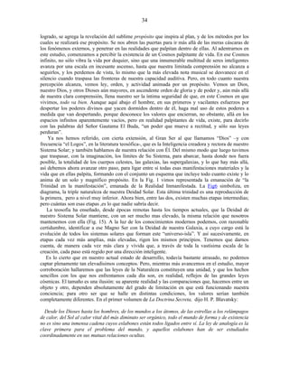 logrado, se agrega la revelación del sublime propósito que inspira al plan, y de los métodos por los
cuales se realizará ese propósito. Se nos abren las puertas para ir más allá de las meras cáscaras de
los fenómenos externos, y penetrar en las realidades que palpitan dentro de ellas. Al adentrarnos en
este estudio, comenzamos a percibir la existencia de un Cosmos palpitante de vida. En ese Cosmos
infinito, no sólo vibra la vida por doquier, sino que una innumerable multitud de seres inteligentes
avanza por una escala en incesante ascenso, hasta que nuestra limitada comprensión no alcanza a
seguirlos, y los perdemos de vista, lo mismo que la más elevada nota musical se desvanece en el
silencio cuando traspasa las fronteras de nuestra capacidad auditiva. Pero, en todo cuanto nuestra
percepción alcanza, vemos ley, orden, y actividad animada por un propósito. Vemos un Dios,
nuestro Dios, y otros Dioses aún mayores, en ascendente orden de gloria y de poder y, aún más allá
de nuestra clara comprensión, llena nuestro ser la íntima seguridad de que, en este Cosmos en que
vivimos, todo va bien. Aunque aquí abajo el hombre, en sus primeros y vacilantes esfuerzos por
despertar los poderes divinos que yacen dormidos dentro de él, haga mal uso de estos poderes a
medida que van despertando, porque desconoce los valores que encierran, no obstante, allá en los
espacios infinitos aparentemente vacíos, pero en realidad palpitantes de vida, existe, para decirlo
con las palabras del Señor Gautama El Buda, “un poder que mueve a rectitud, y sólo sus leyes
perduran”.
Ya nos hemos referido, con cierta extensión, al Gran Ser al que llamamos “Dios” –y con
frecuencia “el Logos”, en la literatura teosófica-, que es la Inteligencia creadora y rectora de nuestro
Sistema Solar; y también hablamos de nuestra relación con Él. Del mismo modo que luego tuvimos
que traspasar, con la imaginación, los límites de Su Sistema, para abarcar, hasta donde nos fuera
posible, la totalidad de los cuerpos celestes, las galaxias, las supergalaxias, y lo que hay más allá,
así debemos ahora avanzar otro paso, para ligar entre sí todas esas manifestaciones materiales y la
vida que en ellas palpita, formando con el conjunto un esquema que incluye todo cuanto existe y lo
anima de un solo y magnífico propósito. En la Fig. 1 vimos representada la emanación de “la
Trinidad en la manifestación”, emanada de la Realidad Inmanifestada. La Fig6 simboliza, en
diagrama, la triple naturaleza de nuestra Deidad Solar. Esta última trinidad es una reproducción de
la primera, pero a nivel muy inferior. Ahora bien, entre las dos, existen muchas etapas intermedias;
pero cuántas son esas etapas ,es lo que nadie sabría decir.
La teosofía ha enseñado, desde épocas remotas hasta los tiempos actuales, que la Deidad de
nuestro Sistema Solar mantiene, con un ser mucho mas elevado, la misma relación que nosotros
mantenemos con ella (Fig. 15). A la luz de los conocimientos modernos podemos, con razonable
certidumbre, identificar a ese Magno Ser con la Deidad de nuestra Galaxia, a cuyo cargo está la
evolución de todos los sistemas solares que forman este “universo-isla”. Y así sucesivamente, en
etapas cada vez más amplias, más elevadas, rigen los mismos principios. Tenemos que darnos
cuenta, de manera cada vez más clara y vívida que, a través de toda la vastísima escala de la
creación, cada paso está regido por una dirección inteligente.
Es lo cierto que en nuestro actual estado de desarrollo, todavía bastante atrasado, no podemos
captar plenamente tan elevadísimos conceptos. Pero, mientras más avancemos en el estudio, mayor
corroboración hallaremos que las leyes de la Naturaleza constituyen una unidad, y que los hechos
sencillos con los que nos enfrentamos cada día son, en realidad, reflejos de las grandes leyes
cósmicas. El tamaño es una ilusión: su aparente realidad y las comparaciones que, hacemos entre un
objeto y otro, dependen absolutamente del grado de limitación en que está funcionando nuestra
conciencia; para otro ser que se halle en distintas condiciones, los valores serían también
completamente diferentes. En el primer volumen de La Doctrina Secreta, dijo H. P. Blavatsky:
Desde los Dioses hasta los hombres, de los mundos a los átomos, de las estrellas a los relámpagos
de calor, del Sol al calor vital del más diminuto ser orgánico, todo el mundo de forma y de existencia
no es sino una inmensa cadena cuyos eslabones están todos ligados entre sí. La ley de analogía es la
clave primera para el problema del mundo, y aquellos eslabones han de ser estudiados
coordinadamente en sus mutuas relaciones ocultas.
34
 