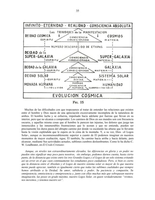 Muchas de las dificultades con que tropezamos al tratar de entender las relaciones que existen
entre el hombre y Dios nacen de una apreciación excesivamente incompleta de la naturaleza de
ambos. El hombre lucha y se esfuerza, impulsado hacia adelante por fuerzas que llevan en su
interior, pero que no alcanza a comprender. Los caminos de Dios en sus mundos son con frecuencia
oscuros, y aquellas misma cosas que al hombre le parecen tan injustas, los dolores que juzga tan
inmerecidos y las innumerables frustraciones que lo acosan y que no entiende, pueden ser
precisamente los duros pasos del abrupto camino por donde va escalando las alturas que lo llevarán
hasta la visión espléndida que le espera en la cima de la montaña. Y, a su vez, Dios –el Logos
Solar-, aunque es inconmensurablemente superior a cuanto de El podemos imaginar en nuestros
momentos de mayor exaltación, sigue, Él también, Su camino hacia arriba y hacia delante, para
alcanzar, mediante Sus actividades actuales, sublimes cumbres deslumbrantes. Como lo ha dicho C.
W. Leadbeater, en El Credo Cristiano:
Aunque, en niveles tan extraordinariamente elevados, las diferencias en gloria y en poder no
pueden sino significar muy poco para nosotros, sin embargo, podemos darnos cuenta, hasta cierto
punto, de la distancia que existe entre los tres Grandes Logos y el Logos de un solo sistema evitando
así un error en el que caen continuamente los estudiantes poco cuidadosos. Pero, si bien es cierto
que la distancia entre el Absoluto y el Logos de nuestro sistema solar es mayor de lo que nuestra
mente puede apreciar, también es igualmente cierto que todas las sublimes cualidades que siempre
hemos atribuido a la Deidad, Su amor, sabiduría y poder, Su paciencia y compasión, Su
omnipotencia, omnisciencia y omnipresencia y, junto con ellas muchas más que sobrepasan nuestra
imaginación, las posee en grado máximo, nuestro Logos Solar, en quien verdaderamente “vivimos,
nos movemos, y tenemos nuestro ser”.
35
 
