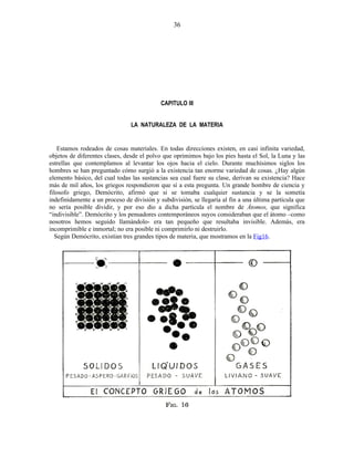 CAPITULO III
LA NATURALEZA DE LA MATERIA
Estamos rodeados de cosas materiales. En todas direcciones existen, en casi infinita variedad,
objetos de diferentes clases, desde el polvo que oprimimos bajo los pies hasta el Sol, la Luna y las
estrellas que contemplamos al levantar los ojos hacia el cielo. Durante muchísimos siglos los
hombres se han preguntado cómo surgió a la existencia tan enorme variedad de cosas. ¿Hay algún
elemento básico, del cual todas las sustancias sea cual fuere su clase, derivan su existencia? Hace
más de mil años, los griegos respondieron que sí a esta pregunta. Un grande hombre de ciencia y
filosofo griego, Demócrito, afirmó que si se tomaba cualquier sustancia y se la sometía
indefinidamente a un proceso de división y subdivisión, se llegaría al fin a una última partícula que
no sería posible dividir, y por eso dio a dicha partícula el nombre de Átomos, que significa
“indivisible”. Demócrito y los pensadores contemporáneos suyos consideraban que el átomo –como
nosotros hemos seguido llamándolo- era tan pequeño que resultaba invisible. Además, era
incomprimible e inmortal; no era posible ni comprimirlo ni destruirlo.
Según Demócrito, existían tres grandes tipos de materia, que mostramos en la Fig16.
36
 