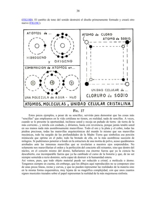 (FIG18B). El cambio de tono del sonido destruirá el diseño primeramente formado y creará otro
nuevo (FIG18C).
Estos pocos ejemplos, a pesar de su sencillez, servirán para demostrar que las cosas más
“sencillas” que empleamos en la vida cotidiana no tienen, en realidad, nada de sencillas. A veces,
cuando se le presente la oportunidad, inclínese usted y recoja un puñado de tierra –de tierra de la
más corriente-, y mírela con cuidado, y diríamos, hasta con reverencia, porque jamás tendrá usted
en sus manos nada más asombrosamente maravilloso. Todo el oro y la plata y el cobre, todas las
piedras preciosas, todas las maravillas arquitectónicas del mundo lo mismo que sus maravillas
mecánicas, todo ha surgido de las profundidades de la Madre Tierra que simboliza esa porción
minúscula que oprime en el puño; todo ha brotado de ella, en la más asombrosa sucesión de
milagros. Si pudiéramos penetrar a fondo en la estructura de una motita de polvo, acaso quedáramos
arrobados ante las inmensas maravillas que se revelarían a nuestros ojos sorprendidos. No
solamente nos maravillarían el orden y la perfección del concierto allí reinantes, sino que dentro del
núcleo, en el corazón mismo del átomo, hallaríamos esa enorme fuerza que ya la ciencia ha
descubierto, esa incomparable fuerza que ya ha cambiado el curso de la historia y que, de no ser
siempre sometida a recto dominio, sería capaz de destruir a la humanidad entera.
Así vemos, pues, que todo objeto material puede ser reducido a cristal, a molécula o átomo.
Tengamos siempre en cuenta, sin embargo, que los dibujos aquí reproducidos no se componen sino
de unas pocas líneas, rectas y curvas, y que no pueden representar las realidades de la materia sino
en la misma forma esquemática, muy lejana de su magnífica complejidad, con que unos cuantos
signos musicales trazados sobre el papel representan la realidad de la más majestuosa sinfonía.
38
 