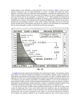 taladrar dientes, cortar diamantes y matar bacterias! Como lo muestra la Fig19, a través de estas
regiones ultrasónicas, que son ondas producidas en el aire o en algún otro medio más denso,
llegamos a cincuenta octavas de radiaciones electromagnéticas, conocidas sólo indirectamente, y las
ondas se hacen progresivamente más cortas hasta que llegamos a la octava cuadragésimo novena.
Aquí son nuestros ojos los que responden, y comenzamos a “ver”. Hemos entrado en la región de la
luz visible; sus ondas van decreciendo en longitud, de setenta y ocho millonésimas de centímetro
(0,000078 cm.) a treinta y ocho millonésimas de centímetro (0,000038 cm.), desde los rayos rojos y
pasando por los anaranjados, amarillos, verdes, azules e índigo, hasta llegar a los rayos violeta, que
marcan el límite de la visión humana, más allá de los cuales los ojos del hombre no reaccionarán.
Pero la cámara fotográfica si podrá ver allí donde nuestros ojos son ciegos.
La Fig20 muestra dos copias de dos fotografías de la misma hoja de papel. A la izquierda, muchas
rayas hechas con tinta han tachado por completo el texto primitivo, trazado a lápiz; el pedazo de
papel aparece exactamente tal como podría observarse a simple vista. Pero a la derecha aparece una
copia de ese mismo texto, tomada fotográficamente también, pero usando una película especial, con
luz infrarroja, que para nosotros equivaldría a la tiniebla completa. Y así se revela claramente lo
escrito primero a lápiz, en tanto que han desaparecido totalmente las marcas que antes lo ocultaban.
Empleando este procedimiento, pueden hacérsenos visibles, en fotografías tomadas mediante rayos
ultravioleta, muchísimos objetos que a la luz corriente nuestros ojos no son capaces de ver.
En vista de estos hechos, también resulta asombroso observar que, en tanto que de unas veinte
octavas de ondas que tiene el aire como medio normal de trasmisión, unas son registradas por
nuestro sentido del oído; en cambio, de unas cincuenta o más octavas de ondas electromagnéticas,
solamente una octava –la que corresponde a la luz visible- es conocida directamente por el hombre.
De las demás, sólo sabemos mediante el uso de métodos indirectos, tales como la observación de
41
 