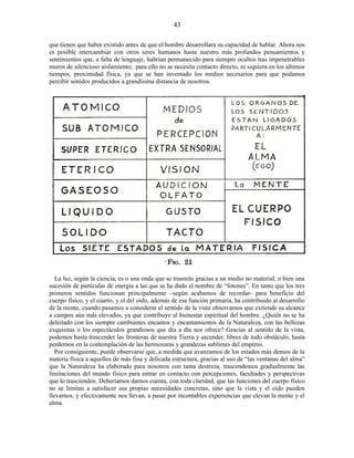que tienen que haber existido antes de que el hombre desarrollara su capacidad de hablar. Ahora nos
es posible intercambiar con otros seres humanos hasta nuestro más profundos pensamientos y
sentimientos que, a falta de lenguaje, habrían permanecido para siempre ocultos tras impenetrables
muros de silencioso aislamiento; para ello no se necesita contacto directo, ni siquiera en los últimos
tiempos, proximidad física, ya que se han inventado los medios necesarios para que podamos
percibir sonidos producidos a grandísima distancia de nosotros.
La luz, según la ciencia, es o una onda que se trasmite gracias a un medio no material, o bien una
sucesión de partículas de energía a las que se ha dado el nombre de “fotones”. En tanto que los tres
primeros sentidos funcionan principalmente –según acabamos de recordar- para beneficio del
cuerpo físico, y el cuarto, y el del oído, además de esa función primaria, ha contribuido al desarrollo
de la mente, cuando pasamos a considerar el sentido de la vista observamos que extiende su alcance
a campos aún más elevados, ya que contribuye al bienestar espiritual del hombre. ¿Quién no se ha
deleitado con los siempre cambiantes encantos y encantamientos de la Naturaleza, con las bellezas
exquisitas o los espectáculos grandiosos que día a día nos ofrece? Gracias al sentido de la vista,
podemos hasta trascender las fronteras de nuestra Tierra y ascender, libres de todo obstáculo, hasta
perdernos en la contemplación de las hermosuras y grandezas sublimes del empíreo.
Por consiguiente, puede observarse que, a medida que avanzamos de los estados más densos de la
materia física a aquellos de más fina y delicada estructura, gracias al uso de “las ventanas del alma”
que la Naturaleza ha elaborado para nosotros con tanta destreza, trascendemos gradualmente las
limitaciones del mundo físico para entrar en contacto con percepciones, facultades y perspectivas
que lo trascienden. Deberíamos darnos cuenta, con toda claridad, que las funciones del cuerpo físico
no se limitan a satisfacer sus propias necesidades concretas, sino que la vista y el oído pueden
llevarnos, y efectivamente nos llevan, a pasar por incontables experiencias que elevan la mente y el
alma.
43
 