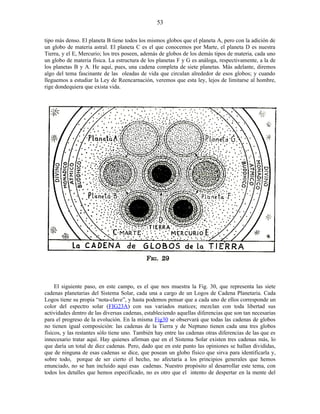 tipo más denso. El planeta B tiene todos los mismos globos que el planeta A, pero con la adición de
un globo de materia astral. El planeta C es el que conocemos por Marte, el planeta D es nuestra
Tierra, y el E, Mercurio; los tres poseen, además de globos de los demás tipos de materia, cada uno
un globo de materia física. La estructura de los planetas F y G es análoga, respectivamente, a la de
los planetas B y A. He aquí, pues, una cadena completa de siete planetas. Más adelante, diremos
algo del tema fascinante de las oleadas de vida que circulan alrededor de esos globos; y cuando
lleguemos a estudiar la Ley de Reencarnación, veremos que esta ley, lejos de limitarse al hombre,
rige dondequiera que exista vida.
El siguiente paso, en este campo, es el que nos muestra la Fig. 30, que representa las siete
cadenas planetarias del Sistema Solar, cada una a cargo de un Logos de Cadena Planetaria. Cada
Logos tiene su propia “nota-clave”, y hasta podemos pensar que a cada uno de ellos corresponde un
color del espectro solar (FIG23A) con sus variados matices; mezclan con toda libertad sus
actividades dentro de las diversas cadenas, estableciendo aquellas diferencias que son tan necesarias
para el progreso de la evolución. En la misma Fig30 se observará que todas las cadenas de globos
no tienen igual composición: las cadenas de la Tierra y de Neptuno tienen cada una tres globos
físicos, y las restantes sólo tiene uno. También hay entre las cadenas otras diferencias de las que es
innecesario tratar aquí. Hay quienes afirman que en el Sistema Solar existen tres cadenas más, lo
que daría un total de diez cadenas. Pero, dado que en este punto las opiniones se hallan divididas,
que de ninguna de esas cadenas se dice, que posean un globo físico que sirva para identificarla y,
sobre todo, porque de ser cierto el hecho, no afectaría a los principios generales que hemos
enunciado, no se han incluido aquí esas cadenas. Nuestro propósito al desarrollar este tema, con
todos los detalles que hemos especificado, no es otro que el intento de despertar en la mente del
53
 