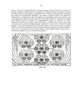 lector la noción de la grandiosidad de la imagen de nuestro Sistema Solar que la Teosofía nos
presenta, tomando esa información de los registros de la Sabiduría Antigua, trasmitidos a través de
las edades desde un remoto pasado, comparándola con la estructura, necesariamente incompleta,
que revelan las investigaciones limitadas a los objetos y procesos físicos; aun cuando esta
información sea resultado de una labor investigativa tan extraordinaria, dentro de los límites a que
se ha ceñido, que no puede menos de suscitar la más profunda admiración. Aquel círculo de media
milla (684,38 metros), de tamaño que imaginariamente trazamos al comienzo de nuestra
explicación, dentro del cual los únicos objetos materiales –y los únicos, por lo tanto, en que, según
el concepto más extendido actualmente, puede manifestarse la vida- eran una bola de tamaño
pequeño y otros nueve objetos mucho más reducidos todavía, cede el puesto, según el concepto
teosófico, a la visión de una enorme esfera, cuyas proporciones no podemos ni siquiera imaginar, y
que es una sola, inmensa masa de materia vibrante, donde también desde el centro hasta la
circunferencia, palpita la vida, con intensidad inimaginable.
54
 