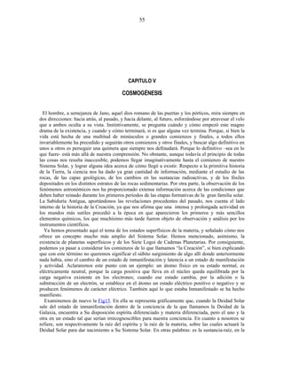 CAPITULO V
COSMOGÉNESIS
El hombre, a semejanza de Jano, aquel dios romano de las puertas y los pórticos, mira siempre en
dos direcciones: hacia atrás, al pasado, y hacia delante, al futuro, esforzándose por atravesar el velo
que a ambos oculta a su vista. Instintivamente, se pregunta cuándo y cómo empezó este magno
drama de la existencia, y cuando y cómo terminará, si es que alguna vez termina. Porque, si bien la
vida está hecha de una multitud de minúsculos o grandes comienzos y finales, a todos ellos
invariablemente ha precedido y seguirán otros comienzos y otros finales, y buscar algo definitivo en
unos u otros es perseguir una quimera que siempre nos defraudará. Porque lo definitivo –sea en lo
que fuere- está más allá de nuestra comprensión. No obstante, aunque todavía el principio de todas
las cosas nos resulta inaccesible, podemos llegar imaginativamente hasta el comienzo de nuestro
Sistema Solar, y lograr alguna idea acerca de cómo llegó a existir. Respecto a la primitiva historia
de la Tierra, la ciencia nos ha dado ya gran cantidad de información, mediante el estudio de las
rocas, de las capas geológicas, de los cambios en las sustancias radioactivas, y de los fósiles
depositados en los distintos estratos de las rocas sedimentarias. Por otra parte, la observación de los
fenómenos astronómicos nos ha proporcionado extensa información acerca de las condiciones que
deben haber reinado durante los primeros períodos de las etapas formativas de la gran familia solar.
La Sabiduría Antigua, aportándonos las revelaciones procedentes del pasado, nos cuenta el lado
interno de la historia de la Creación, ya que nos afirma que una intensa y prolongada actividad en
los mundos más sutiles precedió a la época en que aparecieron los primeros y más sencillos
elementos químicos, los que muchísimo más tarde fueron objeto de observación y análisis por los
instrumentos científicos.
Ya hemos presentado aquí el tema de los estados superfísicos de la materia, y señalado cómo nos
ofrece un concepto mucho más amplio del Sistema Solar. Hemos mencionado, asimismo, la
existencia de planetas superfísicos y de los Siete Logoi de Cadenas Planetarias. Por consiguiente,
podemos ya pasar a considerar los comienzos de lo que llamamos “la Creación”, si bien explicando
que con este término no queremos significar el súbito surgimiento de algo allí donde anteriormente
nada había, sino el cambio de un estado de inmanifestación y latencia a un estado de manifestación
y actividad. Aclararemos este punto con un ejemplo: un átomo físico en su estado normal, es
eléctricamente neutral, porque la carga positiva que lleva en el núcleo queda equilibrada por la
carga negativa existente en los electrones; cuando ese estado cambia, por la adición o la
substracción de un electrón, se establece en el átomo un estado eléctrico positivo o negativo y se
producen fenómenos de carácter eléctrico. También aquí lo que estaba Inmanifestado se ha hecho
manifiesto.
Examinemos de nuevo la Fig15. En ella se representa gráficamente que, cuando la Deidad Solar
sale del estado de inmanifestación dentro de la conciencia de la que llamamos la Deidad de la
Galaxia, encuentra a Su disposición espíritu diferenciado y materia diferenciada, pero el uno y la
otra en un estado tal que serían irrecognoscibles para nuestra conciencia. En cuanto a nosotros se
refiere, son respectivamente la raíz del espíritu y la raíz de la materia, sobre las cuales actuará la
Deidad Solar para dar nacimiento a Su Sistema Solar. En otras palabras: es la sustancia-raíz, en la
55
 