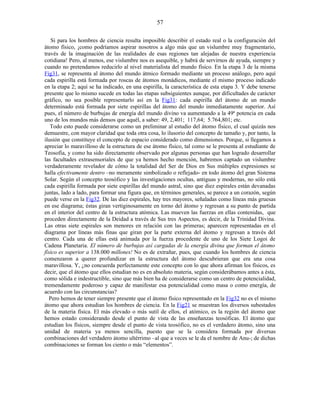 Si para los hombres de ciencia resulta imposible describir el estado real o la configuración del
átomo físico, ¡como podríamos aspirar nosotros a algo más que un vislumbre muy fragmentario,
través de la imaginación de las realidades de esas regiones tan alejadas de nuestra experiencia
cotidiana! Pero, al menos, ese vislumbre nos es asequible, y habrá de servirnos de ayuda, siempre y
cuando no pretendamos reducirlo al nivel materialista del mundo físico. En la etapa 3 de la misma
Fig31, se representa al átomo del mundo átmico formado mediante un proceso análogo, pero aquí
cada espirilla está formada por roscas de átomos monádicos, mediante el mismo proceso indicado
en la etapa 2; aquí se ha indicado, en una espirilla, la característica de esta etapa 3. Y debe tenerse
presente que lo mismo sucede en todas las etapas subsiguientes aunque, por dificultades de carácter
gráfico, no sea posible representarlo así en la Fig31: cada espirilla del átomo de un mundo
determinado está formada por siete espirillas del átomo del mundo inmediatamente superior. Así
pues, el número de burbujas de energía del mundo divino va aumentando a la 49ª potencia en cada
uno de los mundos más densos que aquél, a saber: 49, 2,401; 117,64; 5.764,801; etc.
Todo esto puede considerarse como un preliminar al estudio del átomo físico, el cual quizás nos
demuestre, con mayor claridad que toda otra cosa, lo ilusorio del concepto de tamaño y, por tanto, la
ilusión que constituye el concepto de espacio considerado como dimensiones. Porque, si llegamos a
apreciar lo maravilloso de la estructura de ese átomo físico, tal como se le presenta al estudiante de
Teosofía, y como ha sido directamente observado por algunas personas que han logrado desarrollar
las facultades extrasensoriales de que ya hemos hecho mención, habremos captado un vislumbre
verdaderamente revelador de cómo la totalidad del Ser de Dios en Sus múltiples expresiones se
halla efectivamente dentro –no meramente simbolizado o reflejado- en todo átomo del gran Sistema
Solar. Según el concepto teosófico y las investigaciones ocultas, antiguas y modernas, no sólo está
cada espirilla formada por siete espirillas del mundo astral, sino que diez espirales están devanadas
juntas, lado a lado, para formar una figura que, en términos generales, se parece a un corazón, según
puede verse en la Fig32. De las diez espirales, hay tres mayores, señaladas como líneas más gruesas
en ese diagrama; éstas giran vertiginosamente en torno del átomo y regresan a su punto de partida
en el interior del centro de la estructura atómica. Las mueven las fuerzas en ellas contenidas, que
proceden directamente de la Deidad a través de Sus tres Aspectos, es decir, de la Trinidad Divina.
Las otras siete espirales son menores en relación con las primeras; aparecen representadas en el
diagrama por líneas más finas que giran por la parte externa del átomo y regresan a través del
centro. Cada una de ellas está animada por la fuerza procedente de uno de los Siete Logoi de
Cadena Planetaria. El número de burbujas así cargadas de la energía divina que forman el átomo
físico es superior a 138.000 millones! No es de extrañar, pues, que cuando los hombres de ciencia
comenzaron a querer profundizar en la estructura del átomo descubrieran que era una cosa
maravillosa. Y, ¿no concuerda perfectamente este concepto con lo que ahora afirman los físicos, es
decir, que el átomo que ellos estudian no es en absoluto materia, según considerábamos antes a ésta,
como sólida e indestructible, sino que más bien ha de considerarse como un centro de potencialidad,
tremendamente poderoso y capaz de manifestar esa potencialidad como masa o como energía, de
acuerdo con las circunstancias?
Pero hemos de tener siempre presente que el átomo físico representado en la Fig32 no es el mismo
átomo que ahora estudian los hombres de ciencia. En la Fig21 se muestran los diversos subestados
de la materia física. El más elevado o más sutil de ellos, el atómico, es la región del átomo que
hemos estado considerando desde el punto de vista de las enseñanzas teosóficas. El átomo que
estudian los físicos, siempre desde el punto de vista teosófico, no es el verdadero átomo, sino una
unidad de materia ya menos sencilla, puesto que se la considera formada por diversas
combinaciones del verdadero átomo ultérrimo –al que a veces se le da el nombre de Anu-; de dichas
combinaciones se forman los ciento o más “elementos”.
57
 