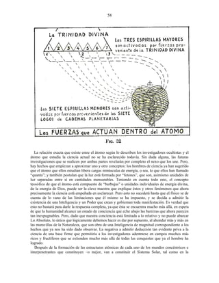 La relación exacta que existe entre el átomo según lo describen los investigadores ocultistas y el
átomo que estudia la ciencia actual no se ha esclarecido todavía. Sin duda alguna, las futuras
investigaciones que se realicen por ambas partes revelarán por completo el nexo que los une. Pero,
hay hechos que empiezan a aproximar uno y otro conceptos: los hombres de ciencia ya han sugerido
que el átomo que ellos estudian libera cargas minúsculas de energía, o sea, lo que ellos han llamado
“quanta”; y también postulan que la luz está formada por “fotones”, que son, asimismo unidades de
luz separadas entre sí en cantidades mensurables. Teniendo en cuenta todo esto, el concepto
teosófico de que el átomo está compuesto de “burbujas” o unidades individuales de energía divina,
de la energía de Dios, puede ser la clave maestra que explique éstos y otros fenómenos que ahora
precisamente la ciencia está empeñada en esclarecer. Pero esto no sucederá hasta que el físico se de
cuenta de lo vano de las limitaciones que él mismo se ha impuesto, y se decida a admitir la
existencia de una Inteligencia y un Poder que crean y gobiernan toda manifestación. Es verdad que
esto no bastará para darle la respuesta completa, ya que ésta se encuentra mucho más allá, en espera
de que la humanidad alcance un estado de conciencia que eche abajo las barreras que ahora parecen
tan inexpugnables. Pero, dado que nuestra conciencia está limitada a lo relativo y no puede abarcar
Lo Absoluto, lo único que lógicamente debemos hacer es dar por supuesto, al ahondar más y más en
las maravillas de la Naturaleza, que son obra de una Inteligencia de magnitud correspondiente a los
hechos que ya nos ha sido dado observar. La negativa a admitir deducción tan evidente priva a la
ciencia de una base firme que permitiría a los investigadores adentrarse en campos muchos más
ricos y fructíferos que se extienden mucho más allá de todas las conquistas que ya el hombre ha
logrado.
Después de la formación de las estructuras atómicas de cada uno de los mundos concéntricos e
interpenetrantes que constituyen –o mejor, van a constituir el Sistema Solar, tal como en la
58
 