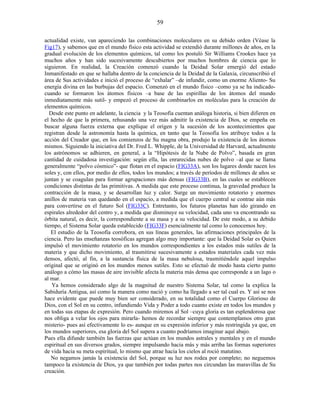 actualidad existe, van apareciendo las combinaciones moleculares en su debido orden (Véase la
Fig17), y sabemos que en el mundo físico esta actividad se extendió durante millones de años, en la
gradual evolución de los elementos químicos, tal como los postuló Sir Williams Crookes hace ya
muchos años y han sido sucesivamente descubiertos por muchos hombres de ciencia que lo
siguieron. En realidad, la Creación comenzó cuando la Deidad Solar emergió del estado
Inmanifestado en que se hallaba dentro de la conciencia de la Deidad de la Galaxia, circunscribió el
área de Sus actividades e inició el proceso de “exhalar” –de infundir, como un enorme Aliento- Su
energía divina en las burbujas del espacio. Comenzó en el mundo físico –como ya se ha indicado-
cuando se formaron los átomos físicos –a base de las espirillas de los átomos del mundo
inmediatamente más sutil- y empezó el proceso de combinarlos en moléculas para la creación de
elementos químicos.
Desde este punto en adelante, la ciencia y la Teosofía cuentan análoga historia, si bien difieren en
el hecho de que la primera, rehusando una vez más admitir la existencia de Dios, se empeña en
buscar alguna fuerza externa que explique el origen y la sucesión de los acontecimientos que
registran desde la astronomía hasta la química, en tanto que la Teosofía los atribuye todos a la
acción del Creador que, en los comienzos de Su magna obra, produjo la existencia de los átomos
mismos. Siguiendo la iniciativa del Dr. Fred L. Whipple, de la Universidad de Harvard, actualmente
los astrónomos se adhieren, en general, a la “Hipótesis de la Nube de Polvo”, basada en gran
cantidad de cuidadosa investigación: según ella, las enrarecidas nubes de polvo –al que se llama
generalmente “polvo cósmico”- que flotan en el espacio (FIG33A), son los lugares donde nacen los
soles y, con ellos, por medio de ellos, todos los mundos; a través de períodos de millones de años se
juntan y se coagulan para formar agrupaciones más densas (FIG33B), en las cuales se establecen
condiciones distintas de las primitivas. A medida que este proceso continua, la gravedad produce la
contracción de la masa, y se desarrollan luz y calor. Surge un movimiento rotatorio y enormes
anillos de materia van quedando en el espacio, a medida que el cuerpo central se contrae aún más
para convertirse en el futuro Sol (FIG33C). Entretanto, los futuros planetas han ido girando en
espirales alrededor del centro y, a medida que disminuye su velocidad, cada uno va encontrando su
órbita natural, es decir, la correspondiente a su masa y a su velocidad. De este modo, a su debido
tiempo, el Sistema Solar queda establecido (FIG33F) esencialmente tal como lo conocemos hoy.
El estudio de la Teosofía corrobora, en sus líneas generales, las afirmaciones principales de la
ciencia. Pero las enseñanzas teosóficas agregan algo muy importante: que la Deidad Solar es Quien
impulsó el movimiento rotatorio en los mundos correspondientes a los estados más sutiles de la
materia y que dicho movimiento, al trasmitirse sucesivamente a estados materiales cada vez más
densos, afectó, al fin, a la sustancia física de la masa nebulosa, trasmitiéndole aquel impulso
original que se originó en los mundos menos sutiles. Esto se efectuó de modo hasta cierto punto
análogo a cómo las masas de aire invisible afecta la materia más densa que corresponde a un lago o
al mar.
Ya hemos considerado algo de la magnitud de nuestro Sistema Solar, tal como la explica la
Sabiduría Antigua, así como la manera como nació y como ha llegado a ser tal cual es. Y así se nos
hace evidente que puede muy bien ser considerado, en su totalidad como el Cuerpo Glorioso de
Dios, con el Sol en su centro, infundiendo Vida y Poder a todo cuanto existe en todos los mundos y
en todas sus etapas de expresión. Pero cuando miremos al Sol –cuya gloria es tan esplendorosa que
nos obliga a velar los ojos para mirarla- hemos de recordar siempre que contemplamos otro gran
misterio- pues así efectivamente lo es- aunque en su expresión inferior y más restringida ya que, en
los mundos superiores, esa gloria del Sol supera a cuanto podríamos imaginar aquí abajo.
Pues ella difunde también las fuerzas que actúan en los mundos astrales y mentales y en el mundo
espiritual en sus diversos grados, siempre impulsando hacia más y más arriba las formas superiores
de vida hacia su meta espiritual, lo mismo que atrae hacia los cielos al roció matutino.
No negamos jamás la existencia del Sol, porque su luz nos rodea por completo; no neguemos
tampoco la existencia de Dios, ya que también por todas partes nos circundan las maravillas de Su
creación.
59
 