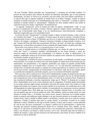 De esta Trinidad Básica proceden tres “emanaciones” o corrientes de actividad creadora. La
primera de éstas produce siete órdenes de materia de diferentes densidades, que se ínter penetran
mutuamente. Así pues, la Tierra no es, de hecho, una sola esfera, sino siete esferas concéntricas. A
la vida de Dios que se expresa mediante el mundo físico se la llama “energía”; cuando se expresa
mediante el mundo astral (que es el inmediatamente más sutil), es “sensación”; y cuando se expresa
mediante el mundo mental, es “pensamiento”. Mediante los otros mundos todavía más sutiles se
expresan los diversos modos “espirituales” de manifestación.
La segunda “emanación” activa la materia de todos los planos, infundiéndole “vida”, lo cual
provoca la producción de formas vivientes. Primero aparecen simples formas unicelulares, pero
luego van evolucionando hasta llegar a ser las manifestaciones maravillosamente complejas y
altamente organizadas que en la actualidad existen.
La tercera de estas “emanaciones” se efectúa cuando se llega a la forma humana, y dota a ésta de
un “morador del cuerpo”. Y así se produce el triunfo mayor de toda la creación: el hombre divino,
autoconsciente (al que se llama “la Mónada), que lleva en sí todas las potencialidades de la Deidad,
“hecho a Su imagen y semejanza”. Entonces comienza el hombre su larga jornada evolutiva, en la
que “comerá del fruto del árbol del conocimiento del bien y del mal”, de modo que, mediante esas
experiencias, se desarrollen sus poderes divinos, pasando del estado latente a la plena actividad.
Desarrollar estos poderes divinos es el propósito para el cual vivimos.
Así pues, la mónada divina es la Realidad Ultérrima que vive dentro de cada uno de nosotros.
Tiene que “nacer” a existencia separada, individualizada en una forma humana, y pasar por
sucesivas etapas de crecimiento que corresponden a la infancia, la niñez, la adolescencia y la
madurez, empleando cuerpos de los diversos órdenes de materia como vehículos de conciencia en
los distintos mundos en que ha de vivir.
Por consiguiente, el hombre tal como lo conocemos en este mundo, es la Mónada, envuelta en una
forma humana. Los cuerpos de materia más sutil están ligados al cuerpo físico de tal manera que los
sentimientos, los pensamientos y los impulsos espirituales que surgen en aquellos pueden hallar
expresión, mediante éste, en el mundo físico. Así pues, a la vez que funciona externamente en el
mundo físico, el hombre está usando su conjunto de cuerpos para ponerse en contacto con la vida en
sus diversos niveles, enriqueciendo así enormemente su vida física; cada uno de sus cuerpos aporta
su contribución al propósito central del conjunto, que es la evolución del hombre espiritual.
Pero una sola y breve estancia en la Tierra sería completamente incapaz de proporcionar más que
una contribución de casi insignificante cuantía a ese progreso necesario. Por eso, la vida del hombre
está compuesta de ciclos en que alternadamente entra y se retira de la existencia física. Después de
una encarnación dedicada a cosechar experiencias, luego que la “Muerte” lo despoja de su cuerpo
físico, dispersándose éste en los varios elementos que lo componían, el hombre queda funcionando
en su cuerpo astral por algún tiempo, haciéndose conciente del mundo astral. Este cambio no exige
ningún movimiento en el espacio, sino un mero cambio en la conciencia. Las condiciones de su vida
allí dependerán de cuales hayan sido la calidad y la intensidad de sus expresiones emotivas mientras
vivió en el mundo físico. Pero, dado que ya no posee el hombre vehículo físico, es invisible a los
ojos de aquellos que aún viven en cuerpos de carne. Más adelante, morirá el cuerpo astral, así como
muriera el cuerpo físico, y el hombre, que nunca muere, pasará a funcionar en el mundo mental,
donde su estancia será regida por reglas análogas a las que encontró primero en el mundo astral. Los
cuerpos físico, astral y mental se hallan sujetos a nacimiento y muerte, pero no lo están los cuerpos
superiores. Cuando el hombre deja atrás su cuerpo mental, se encuentra viviendo en su cuerpo
espiritual o causal. También en éste rige el mismo sistema, es decir, que la mayor o menor plenitud
de vida de que allí goza corresponde a la riqueza o pobreza de los pensamientos y aspiraciones
elevadas que mantuvo mientras permaneció dentro de su vestidura física. Pero, además, en esta
etapa de su vida posee la facultad de pasar revista a sus encarnaciones anteriores, observando sus
éxitos y sus fracasos, sus buenas y malas acciones, con lo cual desarrolla algo más de fortaleza y
nobleza de carácter. Luego iniciará el proceso de reencarnación, para forjar un nuevo eslabón en la
cadena de su vida en desarrollo.
6
 