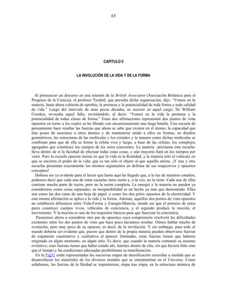 CAPITULO II
LA INVOLUCIÓN DE LA VIDA Y DE LA FORMA
Al pronunciar un discurso en una reunión de la British Associaton (Asociación Británica para el
Progreso de la Ciencia), el profesor Tyndall, que presidía dicha organización, dijo: “Vemos en la
materia, hasta ahora cubierta de oprobio, la promesa y la potencialidad de toda forma y toda calidad
de vida.” Luego del intervalo de unas pocas décadas, su sucesor en aquel cargo, Sir William
Crookes, revocaba aquel fallo, invirtiéndolo, al decir: “Vemos en la vida la promesa y la
potencialidad de todas clases de forma.” Estas dos afirmaciones representan dos puntos de vista
opuestos en torno a los cuales se ha librado con encarnizamiento una larga batalla. Una escuela de
pensamiento hace resaltar las fuerzas que ahora se sabe que existen en el átomo, la capacidad que
éste posee de asociarse a otros átomos y de mantenerse unido a ellos en formas, en diseños
geométricos, las estructuras de las moléculas y los cristales y la manera como dichas moléculas se
combinan para que de ella se forme la célula viva y luego, a base de las células, los complejos
agregados que constituye los cuerpos de los seres concientes. La materia –proclama esta escuela-
lleva dentro de sí la facultad de efectuar todas estas cosas, y aún mayores hará en los tiempos por
venir. Pero la escuela opuesta insiste en que la vida es la Realidad, y la materia sólo el vehículo en
que se encierra el poder de la vida; que es tan sólo el objeto al que aquélla anima. ¡Y una y otra
escuelas presentan exactamente los mismos argumentos en defensa de sus respectivos y opuestos
conceptos!
Debiera ser ya evidente para el lector que hasta aquí ha llegado que, a la luz de nuestros estudios,
podemos decir que cada una de estas escuelas tiene razón y, a la vez, no la tiene. Cada una de ellas
contiene mucha parte de razón, pero no la razón completa. La energía y la materia no pueden ya
considerarse como cosas separadas; su inseparabilidad es un hecho ya más que demostrado. Ellas
son como las dos caras de una hoja de papel, o como los dos polos opuestos de la electricidad. Y
esta misma afirmación se aplica a la vida y la forma. Además, aquellos dos puntos de vista opuestos
no establecen diferencia entre Vida-Forma y Energía-Materia; siendo así que el primero de estos
pares construye cuerpos vivos, vehículos de conciencia, y el segundo produce la moción, el
movimiento. Y la moción es uno de los requisitos básicos para que funcione la conciencia.
Pasaremos ahora a considerar otro par de opuestos cuya comprensión resolverá las dificultades
existentes entre los dos puntos de vista que hace poco hacíamos resaltar. Oímos hablar mucho de
evolución, pero muy poco de su opuesto, es decir, de la involución. Y sin embargo, para todo el
mundo debería ser evidente que, puesto que dentro de la propia materia pueden observarse fuerzas
de expansión cuantitativa y cualitativa al parecer ilimitadas, estas fuerzas tienen que haberse
originado en algún momento, en algún sitio. Es decir, que cuando la materia comenzó su ascenso
evolutivo, esas fuerzas tienen que haber estado ahí, latentes dentro de ella, sin que hiciera falta sino
que el tiempo y las condiciones adecuadas posibilitaran su manifestación.
En la Fig31 están representadas las sucesivas etapas de densificación ocurridas a medida que se
desarrollaron los materiales de los diversos mundos que se interpenetran en el Universo. Como
señalamos, las fuerzas de la Deidad se imprimieron, etapa tras etapa, en la estructura atómica de
65
 