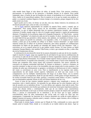 cada mundo hasta llegar al más denso de todos, al mundo físico. Este proceso constituye,
precisamente, la involución de las potencias o facultades divinas en la materia. Poco puede
sorprender, pues, el hecho de que los hombres de ciencia, al profundizar en el corazón del átomo
físico, hallen en él maravillosos poderes. Pero la materia no es la que ha creado esos poderes; el
poder y su material vestidura llegaron al mismo tiempo a la existencia, porque ninguno de los dos
podía existir sin el otro.
Igual sucede con la vida y la forma: no son dos, sino una. Juntas vinieron a la existencia y la
involución precedió aquí, como en todo, a la evolución.
En la Fig36 aparecen representados los mundos de materia física, astral y mental, que se
interpenetran. Poco puede decirse acerca de las actividades constructoras en los mundos
espirituales, ya que se hallan demasiado lejos de nuestras experiencias actuales: sólo podemos
comenzar el estudio cuando surge la vida en el mundo mental superior o región del pensamiento
abstracto. El propósito de las primeras etapas de la Segunda Emanación –la Vida-Forma- consiste
en impartir “cualidades” a la materia de cada uno de los mundos. Es decir, inundarlos de esa fase de
la creatividad divina que permitirá a dicha materia, más adelante, ser modelada en formas vivas y
sensibles, capaces de percibir los estímulos y de responder a ellos. A la materia de los mundos
mental y astral que ya ha recibido ese influjo se la llama “esencia elemental”; es aquel mismo
material creado por el influjo de la primera emanación, pero ahora agrupado en combinaciones
moleculares de índole tal que pueden ser saturadas del aspecto divino que llamamos “vida” y
convertirse así en la materia prima de la que podrán crearse formas. En estas formas no habrá
solamente Energía-Materia, sino también Vida-Forma, es decir, que actuarán en ellas y sobre ellas
dos de las Emanaciones divinas.
A continuación de este desarrollo inicial de la esencia elemental en cada uno de los tres mundos –
según lo muestra la Fig36- surge una segunda fase de actividad en la que nuevas combinaciones de
esa esencia en cada uno de los mundos se agrupan en formas organizadas mayores, que componen
lo que se llama Reinos Elementales. En el mundo mental superior forma el primer reino elemental;
en el mental inferior, el segundo reino elemental, y en el mundo astral, el tercer reino elemental. Las
formas que componen estos reinos tienen sólo existencia transitoria. Son meros vehículos de
conciencia sin ninguna continuidad individual. Se forman se deshacen y vuelven a formarse, en
sucesión constante; es algo así como si las incontables olas que rompen ante la costa oceánica, o las
miríadas de nubes que continuamente se agrupan y se deshacen al deslizarse por el cielo a impulsos
del viento se convirtiesen en seres vivos. Para su manifestación en las regiones más sutiles,
especialmente las del mundo mental superior, hallaríamos un símil aun más exacto si las
comparásemos con las múltiples manifestaciones del fuego en el plano físico, con su enorme
variedad en color y en temperatura, desde las que dan tibieza y brillo gratos al hogar doméstico en
las noches invernales hasta las que arden, queman y consumen cuanto hallan a su paso, y aquéllas
que con dominadora majestad, lanzan al cielo mil formas fantásticas de luz viva.
Acaso el tema de que estamos tratando parezca a algunos muy complicado y técnico, de
escasísimo valor o interés práctico. Así pensarán los que opinan que los seres humanos cada vez
más de acuerdo con su naturaleza divina. Y en esto último, por supuesto, tiene toda la razón. Pero
sucede que precisamente estos hechos que acabamos de mencionar tienen gran importancia práctica,
porque nos afectan íntima y continuamente, dado que de esa materia cuyas características
estábamos describiendo es de la que se forman nuestros propios cuerpos de materia más sutil que la
física, y gracias al conocimiento de su naturaleza y de las leyes que la rigen, podemos
concientemente hacer de ellos instrumentos que sirvan cada vez mejor los fines que nos
propongamos. Comprender las funciones de la esencia elemental nos ayuda de modo práctico a
adquirir dominio de nuestros vehículos astral y mental, e incluso, según veremos, ello se refleja en
la salud de nuestro cuerpo físico.
Observando la misma Fig36, veremos que la Oleada de Vida, continuando su curso, pasa del
mundo astral al mundo físico, donde se ve envuelta en un medio todavía más denso. Aquí se
66
 