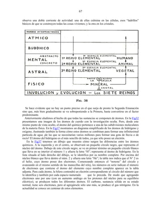 observa una doble corriente de actividad: una de ellas culmina en las células, esos “ladrillos”
básicos de que se construyen todas las cosas vivientes; y la otra en los cristales.
Se hace evidente que no hay un punto preciso en el que surja de pronto la Segunda Emanación
sino que, más bien gradualmente se va sobreponiendo a la Primera, hasta convertirse en el factor
predominante.
Anteriormente aludimos al hecho de que todas las sustancias se componen de átomos. En la Fig32
presentamos una imagen de los átomos de cuerdo con la investigación oculta. Pero, desde este
mismo punto de vista oculto, el átomo del químico pertenece a una de las subdivisiones moleculares
de la materia física. En la Fig17 mostramos un diagrama simplificado de los átomos de hidrógeno y
oxígeno, ilustrando también la forma cómo estos átomos se combinan para formar una infinitesimal
partícula de agua ¡de las que se necesitarían varios millones para formar una gota de lluvia o de
rocío! El átomo del hidrógeno es el más sencillo de todos, ya que sólo posee un electrón.
En la Fig37 tenemos un dibujo que muestra cómo surgen las diferencias entre los átomos
químicos. A la izquierda y en el centro, se observará un pequeño círculo negro, que representa el
núcleo del átomo. Debajo de este círculo negro, se ve en primer término un pequeño círculo blanco
que lleva en su interior el número 1 y afuera la letra “H”; representa al átomo de hidrógeno. En la
lista situada al lado derecho del dibujo, se le identifica por su nombre completo. Por encima del
núcleo blanco que lleva dentro el núm. 2 y afuera una letra “He”; la tabla nos indica que el N° 2 es
el helio, cuyo átomo posee dos electrones. Comenzando entonces el “noreste” del círculo y
avanzando en el mismo sentido de las manecillas del reloj, los números en serie indican el número
de electrones que contiene el átomo del elemento cuyo nombre completo aparece en la tabla
adjunta. Para cada átomo, la hilera contendrá un electrón correspondiente al círculo del número que
lo identifica y también por cada espacio numerado que lo preceda. De modo que agregando
electrones uno por uno (con un aumento análogo en los protones del núcleo para su equilibrio
eléctrico), se producen todos los diferentes átomos. El carbono, sustancia sólida en su estado
normal, tiene seis electrones, pero al agregársele sólo uno más, se produce el gas nitrógeno. En la
actualidad se conoce un centenar de estos elementos.
67
 